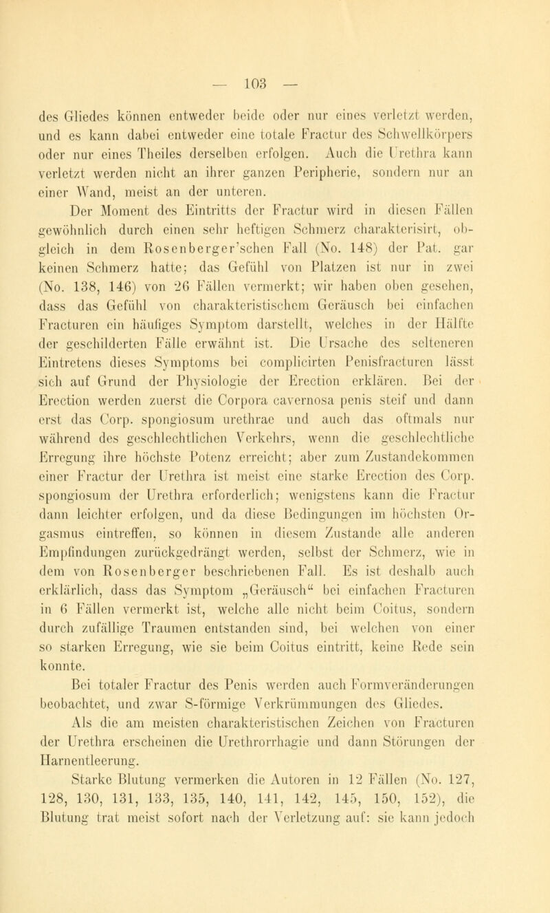 des Gliedes können entweder beide oder nur eines verletzt werden, und es kann dabei entweder eine totale Practur des Schwellkörpers oder nur eines Theiles derselben erfolgen. Auch die Urethra kann verletzt werden nicht an ihrer ganzen Peripherie, sondern nur an einer Wand, meist an der unteren. Der Moment des Eintritts der Fractur wird in diesen Fällen gewöhnlich durch einen sehr heftigen Schmerz charakterisirt, ob- gleich in dem Rosenberger'schen Fall (No. 148) der Pat. gar keinen Schmerz hatte; das Gefühl von Platzen ist nur in zwei (No. 138, 146) von 26 Fällen vermerkt; wir haben oben gesehen, dass das Gefühl von charakteristischem Geräusch bei einfachen Fracturen ein häufiges Symptom darstellt, welches in der Hälfte der geschilderten Fälle erwähnt ist. Die Ursache des selteneren Eintretens dieses Symptoms bei complicirten Penisfracturen lässt sich auf Grund der Physiologie der Erection erklären. Bei der Erection werden zuerst die Corpora cavernosa penis steif und dann erst das Corp. spongiosum urethrae und auch das oftmals nur während des geschlechtlichen Verkehrs, wenn die geschlechtliche Erregung ihre höchste Potenz erreicht; aber zum Zustandekommen einer Fractur der Urethra ist meist eine starke Erection des Corp. spongiosum der Urethra erforderlich; wenigstens kann die Fractur dann leichter erfolgen, und da diese Bedingungen im höchsten Or- gasmus eintreffen, so können in diesem Zustande alle anderen Empfindungen zurückgedrängt werden, selbst der Schmerz, wie in dem von Rosenberger beschriebenen Fall. Es ist deshalb auch erklärlich, dass das Symptom „Geräusch bei einfachen Fracturen in 6 Fällen vermerkt ist, welche alle nicht beim Coitus, sondern durch zufällige Traumen entstanden sind, bei welchen von einer so starken Erregung, wie sie beim Coitus eintritt, keine Rede sein konnte. Bei totaler Fractur des Penis werden auch Formveränderungen beobachtet, und zwar S-förmige Verkrümmungen des Gliedes. Als die am meisten charakteristischen Zeichen von Fracturen der Urethra erscheinen die Urethrorrhagie und dann Störungen der Harnentleerung. Starke Blutung vermerken die Autoren in 12 Fällen (No. 127, 128, 130, 131, 133, 135, 140, 141, 142, 145, 150, 152), die Blutung trat meist sofort nach der Verletzung auf: sie kann jedoch