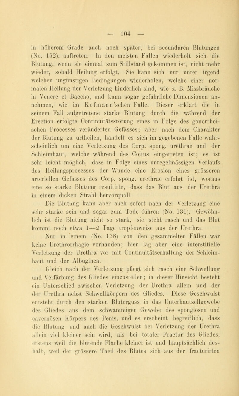 in höherem Grade auch noch später, bei secundären Blutungen (No. 152), auftreten. In den meisten Fällen wiederholt sich die Blutung, wenn sie einmal zum Stillstand gekommen ist, nicht mehr wieder, sobald Heilung erfolgt. Sie kann sich nur unter irgend welchen ungünstigen Bedingungen wiederholen, welche einer nor- malen Heilung der Verletzung hinderlich sind, wie z. B. Missbräuche in Venere et Baccho, und kann sogar gefährliche Dimensionen an- nehmen, wie im Kofmann'sehen Falle. Dieser erklärt die in seinem Fall aufgetretene starke Blutung durch die während der Erection erfolgte Continuitätsstörung eines in Folge des gonorrhoi- schen Processes veränderten Gefässes; aber nach dem Charakter der Blutung zu urtheilen, handelt es sich im gegebenen Falle wahr- scheinlich um eine Verletzung des Corp. spong. urethrae und der Schleimhaut, welche während des Coitus eingetreten ist; es ist sehr leicht möglich, dass in Folge eines unregelmässigen Verlaufs des Heilungsprocesses der Wunde eine Erosion eines grösseren arteriellen Gefässes des Corp. spong. urethrae erfolgt ist, woraus eine so starke Blutung resultirte, dass das Blut aus der Urethra in einem dicken Strahl hervorquoll. Die Blutung kann aber auch sofort nach der Verletzung eine sehr starke sein und sogar zum Tode führen (No. 131). Gewöhn- lich ist die Blutung nicht so stark, sie steht rasch und das Blut kommt noch etwa 1—2 Tage tropfenweise aus der Urethra. Nur in einem (No. 138) von den gesammelten Fällen war keine Urethrorrhagie vorhanden; hier lag aber eine interstitielle Verletzung der Urethra vor mit Continuitätserhaltung der Schleim- haut und der Albuginea. Gleich nach der Verletzung pflegt sich rasch eine Schwellung und Verfärbung des Gliedes einzustellen; in dieser Hinsicht besteht ein Unterschied zwischen Verletzung der Urethra allein und der der Urethra nebst Schwellkörpern des Gliedes. Diese Geschwulst entsteht durch den starken Bluterguss in das Unterhautzellgewebc des Gliedes aus dem schwammigen Gewebe des spongiösen und cavernösen Körpers des Penis, und es erscheint begreiflich, dass die Blutung und auch die Geschwulst bei Verletzung der Urethra allein viel kleiner sein wird, als bei totaler Fractur des Gliedes, erstens weil die blutende Fläche kleiner ist und hauptsächlich des- halb, weil der grössere Theil des Blutes sich aus der fracturirten