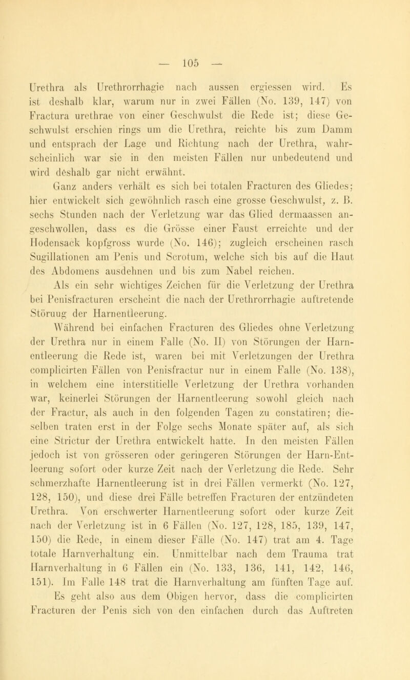 Urethra als Urethrorrhagie nach aussen ergiessen wird. Es ist deshalb klar, warum nur in zwei Fällen (No. 139, 147) von Fractura urethrae von einer Geschwulst die Rede ist; diese Ge- schwulst erschien rings um die Urethra, reichte bis zum Damm und entsprach der Lage und Richtung nach der Urethra, wahr- scheinlich war sie in den meisten Fällen nur unbedeutend und wird deshalb gar nicht erwähnt. Ganz anders verhält es sich bei totalen Fracturen des Gliedes; hier entwickelt sich gewöhnlich rasch eine grosse Geschwulst, z. ß. sechs Stunden nach der Verletzung war das Glied dermaassen an- geschwollen, dass es die Grösse einer Faust erreichte und der Hodensack kopfgross wurde (No. 146); zugleich erscheinen rasch Sugillationen am Penis und Scrotum, welche sich bis auf die Haut des Abdomens ausdehnen und bis zum Nabel reichen. Als ein sehr wichtiges Zeichen für die Verletzung der Urethra bei Penisfracturen erscheint die nach der Urethrorrhagie auftretende Störuug der Harnentleerung. Während bei einfachen Fracturen des Gliedes ohne Verletzung der Urethra nur in einem Falle (No. II) von Störungen der Harn- entleerung die Rede ist, waren bei mit Verletzungen der Urethra complicirten Fällen von Penisfractur nur in einem Falle (No. 138), in welchem eine interstitielle Verletzung der Urethra vorhanden war, keinerlei Störungen der Harnentleerung sowohl gleich nach der Fractur, als auch in den folgenden Tagen zu constatiren; die- selben traten erst in der Folge sechs Monate später auf, als sich eine Strictur der Urethra entwickelt hatte. In den meisten Fällen jedoch ist von grösseren oder geringeren Störungen der Harn-Ent- leerung sofort oder kurze Zeit nach der Verletzung die Rede. Sehr schmerzhafte Harnentleerung ist in drei Fällen vermerkt (No. 127, 128, 150), und diese drei Fälle betreffen Fracturen der entzündeten Urethra. Von erschwerter Harnentleerung sofort oder kurze Zeit nach der Verletzung ist in 6 Fällen (No. 127, 128, 185, 139, 147, 150) die Rede, in einem dieser Fälle (No. 147) trat am 4. Tage totale Harnverhaltung ein. Unmittelbar nach dem Trauma trat Harnverhaltung in 6 Fällen ein (No. 133, 136, 141, 142, 146, 151). Im Falle 148 trat die Harnverhaltung am fünften Tage auf. Es geht also aus dem Obigen hervor, dass die complicirten Fracturen der Penis sich von den einfachen durch das Auftreten