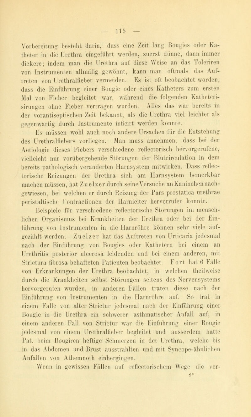 Vorbereitung besteht darin, dass eine Zeit lang Bougics oder Ka- theter in die Urethra eingeführt werden, zuerst dünne, dann immer dickere; indem man die Urethra auf diese Weise an das Toleriren von Instrumenten allmälig gewöhnt, kann man oftmals das Auf- treten von Urethralfieber vermeiden. Es ist oft beobachtet worden, dass die Einführung einer Bougie oder eines Katheters zum ersten Mal von Fieber begleitet war, während die folgenden Katheteri- sirungen ohne Fieber vertragen wurden. Alles das war bereits in der vorantiseptischen Zeit bekannt, als die Urethra viel leichter als gegenwärtig durch Instrumente inficirt werden konnte. Es müssen wohl auch noch andere Ursachen für die Entstehung des Urethralfiebers vorliegen. Man muss annehmen, dass bei der Aetiologie dieses Fiebers verschiedene reflectorisch hervorgerufene, vielleicht nur vorübergehende Störungen der Blutcirculation in dem bereits pathologisch veränderten Harn System mitwirken. Dass reflec- torische Reizungen der Urethra sich am Harnsystem bemerkbar machen müssen, hat Zuelzer durch seineVersuche an Kaninchen nach- gewiesen, bei welchen er durch Reizung der Pars prostatiea urethrae peristaltische Contractionen der Harnleiter hervorrufen konnte. Beispiele für verschiedene reflectorische Störungen im mensch- lichen Organismus bei Krankheiten der Urethra oder bei der Ein- führung von Instrumenten in die Harnröhre können sehr viele auf- gezählt werden. Zuelzer hat das Auftreten von Urticaria jedesmal nach der Einführung von Bougies oder Kathetern bei einem an Urethritis posterior ulcerosa leidenden und bei einem anderen, mit Strictura fibrosa behafteten Patienten beobachtet. Fort hat 6 Fälle von Erkrankungen der Urethra beobachtet, in welchen theilweise durch die Krankheiten selbst Störungen seitens des Nervensystems hervorgerufen wurden, in anderen Fällen traten diese nach der Einführung von Instrumenten in die Harnröhre auf. So trat in einem Falle von alter Strictur jedesmal nach der Einführung einer Bougie in die Urethra ein schwerer asthmatischer Anfall auf, in einem anderen Fall von Strictur war die Einführung einer Bougie jedesmal von einem Urethralfieber begleitet und ausserdem hatte Pat. beim Bougiren heftige Schmerzen in der Urethra, welche bis in das Abdomen und Brust ausstrahlten und mit Syncope-ähnlichen Anfällen von Athemnoth einhergingen. Wenn in gewissen Fällen auf reflectoriscliem Wege die ver-