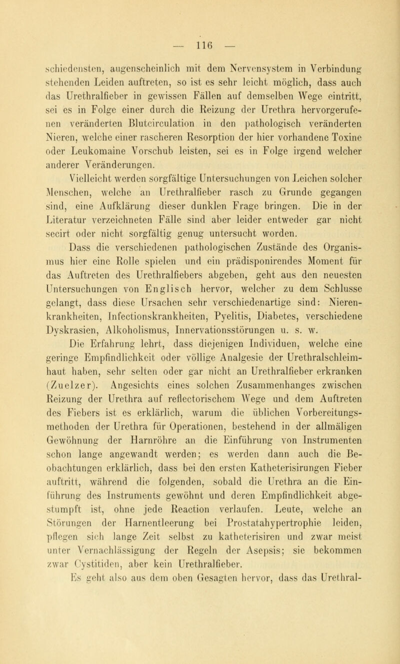 schiedensten, augenscheinlich mit dem Nervensystem in Verbindung stehenden Leiden auftreten, so ist es sehr leicht möglich, dass auch das Urethralfieber in gewissen Fällen auf demselben Wege eintritt, sei es in Folge einer durch die Reizung der Urethra hervorgerufe- nen veränderten Blutcirculation in den pathologisch veränderten Nieren, welche einer rascheren Resorption der hier vorhandene Toxine oder Leukomaine Vorschub leisten, sei es in Folge irgend welcher anderer Veränderungen. Vielleicht werden sorgfältige Untersuchungen von Leichen solcher Menschen, welche an Urethralfieber rasch zu Grunde gegangen sind, eine Aufklärung dieser dunklen Frage bringen. Die in der Literatur verzeichneten Fälle sind aber leider entweder gar nicht secirt oder nicht sorgfältig genug untersucht worden. Dass die verschiedenen pathologischen Zustände des Organis- mus hier eine Rolle spielen und ein prädisponirendes Moment für das Auftreten des Urethralfiebers abgeben, geht aus den neuesten Untersuchungen von Englisch hervor, welcher zu dem Schlüsse gelangt, dass diese Ursachen sehr verschiedenartige sind: Nieren- krankheiten, Infectionskrankheiten, Pyelitis, Diabetes, verschiedene Dyskrasien, Alkoholismus, Innervationsstörungen u. s. w. Die Erfahrung lehrt, dass diejenigen Individuen, welche eine geringe Empfindlichkeit oder völlige Analgesie der Urethralschleim- haut haben, sehr selten oder gar nicht an Urethralfieber erkranken (Zuelzer). Angesichts eines solchen Zusammenhanges zwischen Reizung der Urethra auf reflectorischem Wege und dem Auftreten des Fiebers ist es erklärlich, warum die üblichen Vorbereitungs- methoden der Urethra für Operationen, bestehend in der allmäligen Gewöhnung der Harnröhre an die Einführung von Instrumenten schon lange angewandt werden; es werden dann auch die Be- obachtungen erklärlich, dass bei den ersten Katheterisirungen Fieber auftritt, während die folgenden, sobald die Urethra an die Ein- führung des Instruments gewöhnt und deren Empfindlichkeit abge- stumpft ist, ohne jede Reaction verlaufen. Leute, welche an Störungen der Harnentleerung bei Prostatahypertrophie leiden, pflegen sich lange Zeit selbst zu katheterisiren und zwar meist unter Vernachlässigung der Regeln der Asepsis; sie bekommen zwar Cystitiden, aber kein Urethralfieber. Es geht also aus dem oben Gesagten hervor, dass das Urethral-