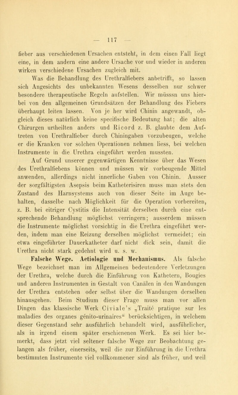 fieber aus verschiedenen Ursachen entsteht, in dem einen Fall liegt eine, in dem andern eine andere Ursache vor und wieder in anderen wirken verschiedene Ursachen zugleich mit. Was die Behandlung des Urethralfiebers anbetrifft, so lassen sich Angesichts des unbekannten Wesens desselben nur schwer besondere therapeutische Regeln aufstellen. Wir müsssn uns hier- bei von den allgemeinen Grundsätzen der Behandlung des Fiebers überhaupt leiten lassen. Von je her wird Chinin angewandt, ob- gleich dieses natürlich keine specifische Bedeutung hat; die alten Chirurgen urtheilten anders und Ricord z. B. glaubte dem Auf- treten von Urethralfieber durch Chiningaben vorzubeugen, welche er die Kranken vor solchen Operationen nehmen liess, bei welchen Instrumente in die Urethra eingeführt werden mussten. Auf Grund unserer gegenwärtigen Kenntnisse über das Wesen des Urethralfiebens können und müssen wir vorbeugende Mittel anwenden, allerdings nicht innerliche Gaben von Chinin. Ausser der sorgfältigsten Asepsis beim Katheterisiren muss man stets den Zustand des Harnsystems auch von dieser Seite im Auge be- halten, dasselbe nach Möglichkeit für die Operation vorbereiten, z. B. bei eitriger Cystitis die Intensität derselben durch eine ent- sprechende Behandlung möglichst verringern; ausserdem müssen die Instrumente möglichst vorsichtig in die Urethra eingeführt wer- den, indem man eine Reizung derselben möglichst vermeidet; ein etwa eingeführter Dauerkatheter darf nicht dick sein, damit die Urethra nicht stark gedehnt wird u. s. w. Falsche Wege. Aetiologie und Mechanismus. Als falsche Wege bezeichnet man im Allgemeinen bedeutendere Verletzungen der Urethra, welche durch die Einführung von Kathetern, Bougies und anderen Instrumenten in Gestalt von Canälen in den Wandungen der Urethra entstehen oder selbst über die Wandungen derselben hinausgehen. Beim Studium dieser Frage muss man vor allen Dingen das klassische Werk Civiale's „Traitc pratique sur les maladies des organes genito-urinaires berücksichtigen, in welchem dieser Gegenstand sehr ausführlich behandelt wird, ausführlicher, als in irgend einem später erschienenen Werk. Es sei hier be- merkt, dass jetzt viel seltener falsche Wege zur Beobachtung ge- langen als früher, einerseits, weil die zur Einführung in die Urethra bestimmten Instrumente viel vollkommener sind als früher, und weil