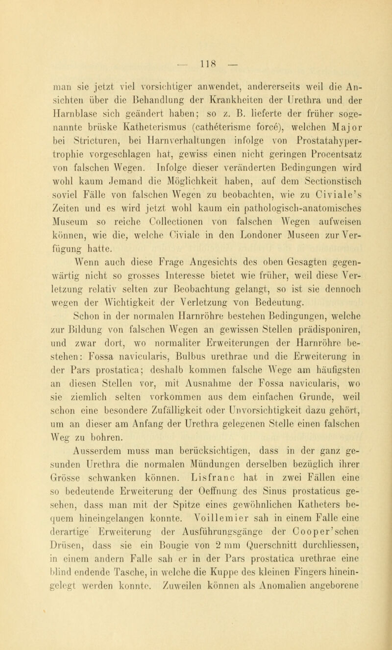 man sie jetzt viel vorsichtiger anwendet, andererseits weil die An- sichten über die Behandlung der Krankheiten der Urethra und der Harnblase sich geändert haben; so z. B. lieferte der früher soge- nannte brüske Katheterismus (catheterisme force), welchen Major bei Stricturen, bei Harnverhaltungen infolge von Prostatahyper- trophie vorgeschlagen hat, gewiss einen nicht geringen Procentsatz von falschen Wegen. Infolge dieser veränderten Bedingungen wird wohl kaum Jemand die Möglichkeit haben, auf dem Sectionstisch soviel Fälle von falschen Wegen zu beobachten, wie zu Giviale's Zeiten und es wird jetzt wohl kaum ein pathologisch-anatomisches Museum so reiche Collectionen von falschen Wegen aufweisen können, wie die, welche Civiale in den Londoner Museen zur Ver- fügung hatte. Wenn auch diese Frage Angesichts des oben Gesagten gegen- wärtig nicht so grosses Interesse bietet wie früher, weil diese Ver- letzung relativ selten zur Beobachtung gelangt, so ist sie dennoch wegen der Wichtigkeit der Verletzung von Bedeutung. Schon in der normalen Harnröhre bestehen Bedingungen, welche zur Bildung von falschen Wegen an gewissen Stellen prädisponiren, und zwar dort, wo normaliter Erweiterungen der Harnröhre be- stehen: Fossa navicularis, Bulbus urethrae und die Erweiterung in der Pars prostatica; deshalb kommen falsche Wege am häufigsten an diesen Stellen vor, mit Ausnahme der Fossa navicularis, wo sie ziemlich selten vorkommen aus dem einfachen Grunde, weil schon eine besondere Zufälligkeit oder Unvorsichtigkeit dazu gehört, um an dieser am Anfang der Urethra gelegenen Stelle einen falschen Weg zu bohren. Ausserdem muss man berücksichtigen, dass in der ganz ge- sunden Urethra die normalen Mündungen derselben bezüglich ihrer Grösse schwanken können. Lisfranc hat in zwei Fällen eine so bedeutende Erweiterung der Oeffnung des Sinus prostaticus ge- sehen, dass man mit der Spitze eines gewöhnlichen Katheters be- quem hineingelangen konnte. Voillemier sah in einem Falle eine derartige Erweiterung der Ausführungsgänge der Cooper'sehen Drüsen, dass sie ein Bougie von 2 mm Querschnitt durchliessen, in einem andern Falle sah er in der Pars prostatica urethrae eine blind endende Tasche, in welche die Kuppe des kleinen Fingers hinein- gelegt werden konnte. Zuweilen können als Anomalien angeborene