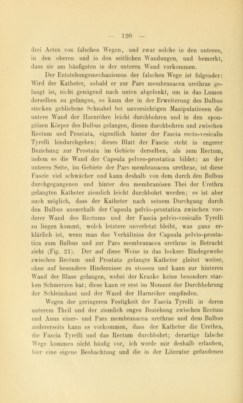 drei Arten von falschen Wegen, und zwar solche in den unteren, in den oberen und in den seitlichen AVandungen, und bemerkt, dass sie am häufigsten in der unteren Wand vorkommen. Der Entstehungsmechanismus der falschen Wege ist folgender: Wird der Katheter, sobald er zur Pars membranacea urethrae ge- langt ist, nicht genügend nach unten abgelenkt, um in das Lumen derselben zu gelangen, so kann der in der Erweiterung des Bulbus stecken gebliebene Schnabel bei unvorsichtigen Manipulationen die untere Wand der Harnröhre leicht durchbohren und in den spon- giösen Körper des Bulbus gelangen, diesen durchbohren und zwischen Rectum und Prostata, eigentlich hinter der Fascia recto-vesicalis Tyrelli hindurchgehen; dieses Blatt der Fascie steht in engerer Beziehung zur Prostata im Gebiete derselben, als zum Rectum, indem es die Wand der Capsula pelveo-prostatica bildet; an der unteren Seite, im Gebiete der Pars membranacea urethrae, ist diese Fascie viel schwächer und kann deshalb von dem durch den Bulbus durchgegangenen und hinter den membranösen Thei der Urethra gelangten Katheter ziemlich leicht durchbohrt werden; es ist aber auch möglich, dass der Katheter nach seinem Durchgang durch den Bulbus ausserhalb der Capsula pelvio-prostatica zwischen vor- derer Wand des Rectums und der Fascia pelvio-vesicalis Tyrelli zu liegen kommt, welch letztere unverletzt bleibt, was ganz er- klärlich ist, wenn man das Verhältniss der Capsula pelvio-prosta- tica zum Bulbus und zur Pars membranacea urethrae in Betracht zieht (Fig. 21). Der auf diese Weise in das lockere Bindegewebe zwischen Rectum und Prostata gelangte Katheter gleitet weiter, ohne auf besondere Hindernisse zu stossen und kann zur hinteren Wand der Blase gelangen, wobei der Kranke keine besonders star- ken Schmerzen hat; diese kann er erst im Moment der Durchbohrung der Schleimhaut und der Wand der Harnröhre empfinden. Wegen der geringeren Festigkeit der Fascia Tyrelli in deren unterem Theil und der ziemlich engen Beziehung zwischen Rectum und Anus einer- und Pars membranacea urethrae und dem Bulbus andererseits kann es vorkommen, dass der Katheter die Urethra, die Fascia Tyrelli und das Rectum durchbohrt; derartige falsche Wege kommen nicht häufig vor, ich werde mir deshalb erlauben, hier eine eigene Beobachtung und die in der Literatur gefundenen