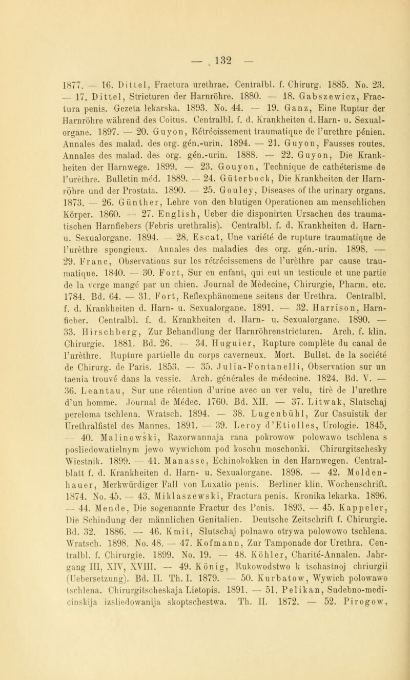1877. — 16. Dittel, Fractura urethrae. Centralbl. f. Chirurg. 1885. No. 23. — 17. Dittel, Stricturen der Harnröhre. 1880. — 18. Gabszewicz, Frac- tura penis. Gezeta lekarska. 1893. No. 44. — 19. Ganz, Eine Ruptur der Harnröhre während des Coitus. Centralbl. f. d. Krankheiten d.Harn- u. Sexual- organe. 1897. — 20. Guyon, Retrecissement traumatique de l'urethre penien. Annales des malad, des org. gen.-urin. 1894. — 21. Guyon, Fausses routes. Annales des malad, des org. gen.-urin. 1888. — 22. Guyon, Die Krank- heiten der Harnwege. 1899. — 23. Gouyon, Technique de catheterisme de l'urethre. Bulletin med. 1889. — 24. Güterbock, Die Krankheiten der Harn- röhre und der Prostata. 1890. — 25. Gouley, Diseases of the urinary organs. 1873. — 26. Günther, Lehre von den blutigen Operationen am menschlichen Körper. 1860. — 27. English, Ueber die disponirten Ursachen des trauma- tischen Harnfiebers (Febris urethralis). Centralbl. f. d. Krankheiten d. Harn- u. Sexualorgane. 1894. — 28. Escat, Une variete de rupture traumatique de l'urethre spongieux. Annales des maladies des org. gen.-urin. 1898. — 29. Franc, Observations sur les retrecissemens de l'urethre par cause trau- matique. 1840. — 30. Fort, Sur en enfant, qui eut un testicule et une partie de la vcrge mange par un chien. Journal de Medecine, Chirurgie, Pharm, etc. 1784. Bd. 64. — 31. Fort, Reflexphänomene seitens der Urethra. Centralbl. f. d. Krankheiten d. Harn- u. Sexualorgane. 1891. — 32. Harrison, Harn- fieber. Centralbl. f. d. Krankheiten d. Harn- u. Sexualorgane. 1890. — 33. Hirschberg, Zur Behandlung der Harnröhrenstricturen. Arch. f. klin. Chirurgie. 1881. Bd. 26. — 34. Huguier, Rupture complete du canal de l'urethre. Rupture partielle du corps caverneux. Mort. Bullet, de la societe de Chirurg, de Paris. 1853. — 35. Julia-Fontanelli, Observation sur un taenia trouve dans la vessie. Arch. generales de medecine. 1824. Bd. V. — 36. Leantau, Sur une retention d'urine avec un ver velu, tire de l'urethre d'un homme. Journal de Medec. 1760. Bd. XII. — 37. Litwak, Slutschaj pereloma tschlena. Wratsch. 1894. — 38. Lugenbühl, Zur Casuistik der Urethralfistel des Mannes. 1891. — 39. Leroyd'Etiolles, Urologie. 1845. — 40. Malinowski, Razorwannaja rana pokrowow polowawo tschlena s posliedowatielnym jewo wywichom pod koschu moschonki. Chirurgitschesky Wiestnik. 1899. — 41. Manasse, Echinokokken in den Harn wegen. Central- blatt f. d. Krankheiten d. Harn- u. Sexualorgane. 1898. — 42. Molden- hauer, Merkwürdiger Fall von Luxatio penis. Berliner klin. Wochenschrift. 1874. No. 45. — 43. Miklaszewski, Fractura penis. Kronika lekarka. 1896. — 44. Mende, Die sogenannte Fractur des Penis. 1893. — 45. Kappeier, Die Schindung der männlichen Genitalien. Deutsche Zeitschrift f. Chirurgie. Bd. 32. 1886. — 46. Kmit, Slutschaj polnawo otrywa polowowo tschlena. Wratsch. 1898. No. 48. — 47. Kofmann, Zur Tamponade dor Urethra. Cen- tralbl. f. Chirurgie. 1899. No. 19. — 48. Köhler, Charite-Annalen. Jahr- gang III, XIV, XVIII. — 49. König, Rukowodstwo k tschastnoj chriurgii (Uebersetzung). Bd. II. Th. I. 1879. — 50. Kurbatow, Wywich polowawo tschlena. Chirurgitscheskaja Lietopis. 1891. — 51. Pelikan, Sudebno-medi- cinskija izsliedowanija skoptschestwa, Th. II. 1872. — 52. Pirogow,