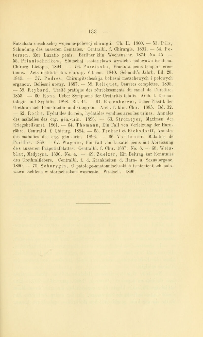 Natschala obschlschej wojenno-polewoj chirurgii. Tb. II. 1860. — 53. Pilz, Schindung des äusseren Genitales. Centralbl. f. Chirurgie. 1891. — 54. Pe- tersen, Zur Luxatio penis. Berliner klin. Wochenschr. 1874. No. 45. — 55. Prianischnikow, Slutschaj sastariclawo wywicha polowawo tschlena. Chirurg. Lietopis. 1894. — 56. Porcianko, Fractura penis tempore erec- tionis. Acta instituti clin. chirurg. Vilnens. 1840. Schmidt's Jahrb. Bd. 28. 1840. — 57. Podres, Chirurgitscheskija boliesni motschewych i polowych organow. Boliesni uretry. 1887. — 58. Reliquet, Oeuvres completes. 1895. — 59. Pveybard, Traite pratique des retrecissements du canal de l'urethre. 1853. — 60. Rona, Ueber Symptome der Urethritis totalis. Arch. f. Derma- tologie und Syphilis. 1898. Bd. 44. — 61. Rosenberger, Ueber Plastik der Urethra nach Penisfractur und Gangrän. Arch. f. klin. Chir. 1885. Bd. 32. - 62. Roche, Hydatides du rein, hydatides vendues avec les urines. Annales des maladies des org. gen.-urin. 1898. — 63. Stromeyer, Maximen der Kriegsheilkunst. 1861. — 64. Thomann, Ein Fall von Verletzung der Harn- röhre. Centralbl. f. Chirurg. 1894. — 65. Trekari et Eichsdorff, Annales des maladies des org. gen.-urin. 1896. — 66. Voillemier, Maladies de l'urethre. 1868. — 67. Wagner, Ein Fall von Luxatio penis mit Abreissung des äusseren Präputialblattes. Centralbl. f. Chir. 1887. No. 8. — 68. Weis- blat, Medycyna. 1896. No. 4. — 69. Zuelzer, Ein Beitrag zur Kenntniss des Urethralfiebers. Centralbl. f. d. Krankheiten d. Harn- u. Sexualorgane. 1890. — 70. Schurygin, 0 patologo-anatomitscheskich ismienienijach polo- wawo tschlena w startscheskom wosrastie. Wratsch. 1896.