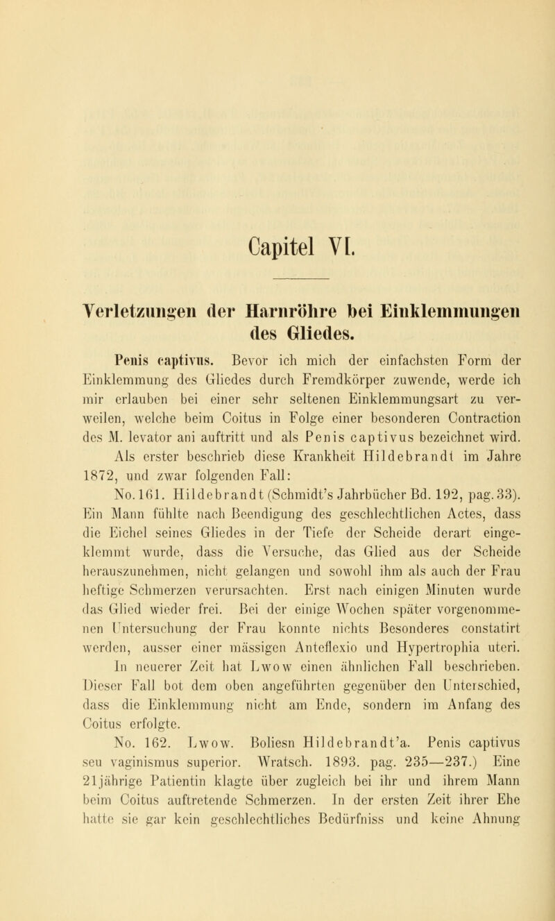 Capitel VI. Verletzungen der Harnröhre bei Einklemmungen des Gliedes. Penis captivus. Bevor ich mich der einfachsten Form der Einklemmung des Gliedes durch Fremdkörper zuwende, werde ich mir erlauben bei einer sehr seltenen Einklemmungsart zu ver- weilen, welche beim Coitus in Folge einer besonderen Contraction des M. levator ani auftritt und als Penis captivus bezeichnet wird. Als erster beschrieb diese Krankheit Hildebrandt im Jahre 1872, und zwar folgenden Fall: No.161. Hildebrandt (Schmidt's Jahrbücher Bd. 192, pag.33). Ein Mann fühlte nach Beendigung des geschlechtlichen Actes, dass die Eichel seines Gliedes in der Tiefe der Scheide derart einge- klemmt wurde, dass die Versuche, das Glied aus der Scheide herauszunehmen, nicht gelangen und sowohl ihm als auch der Frau heftige Schmerzen verursachten. Erst nach einigen Minuten wurde das Glied wieder frei. Bei der einige Wochen später vorgenomme- nen Untersuchung der Frau konnte nichts Besonderes constatirt werden, ausser einer massigen Anteflexio und Hypertrophia uteri. In neuerer Zeit hat Lwow einen ähnlichen Fall beschrieben. Dieser Fall bot dem oben angeführten gegenüber den Unterschied, dass die Einklemmung nicht am Ende, sondern im Anfang des Coitus erfolgte. No. 162. Lwow. Boliesn Hildebrandt'a. Penis captivus seu vaginismus superior. Wratsch. 1893. pag. 235—237.) Eine 21jährige Patientin klagte über zugleich bei ihr und ihrem Mann beim Coitus auftretende Schmerzen. In der ersten Zeit ihrer Ehe hatte sie gar kein geschlechtliches Bedürfniss und keine Ahnung