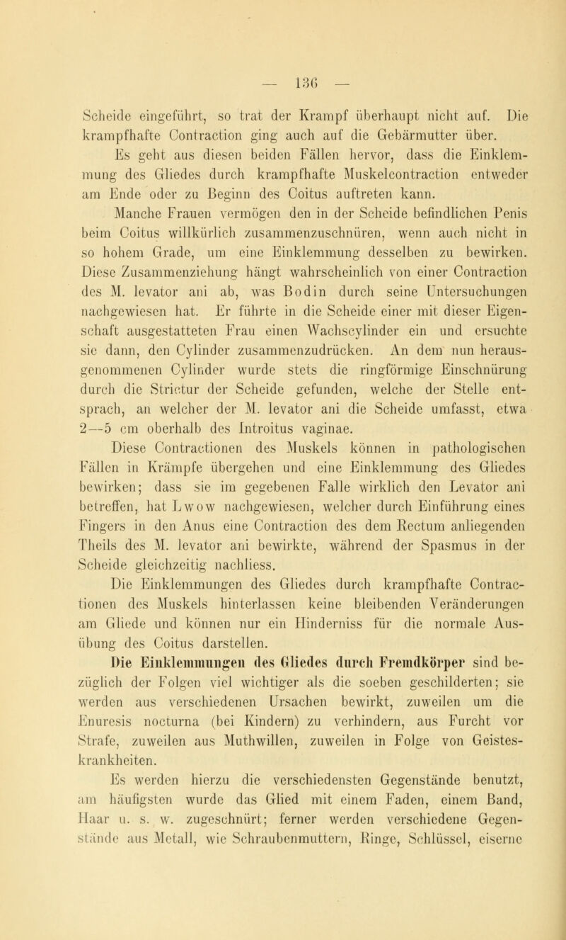 Scheide eingeführt, so trat der Krampf überhaupt nicht auf. Die krampfhafte Contraction ging auch auf die Gebärmutter über. Es geht aus diesen beiden Fällen hervor, dass die Einklem- mung des Gliedes durch krampfhafte Muskelcontraction entweder am Ende oder zu Beginn des Coitus auftreten kann. Manche Frauen vermögen den in der Scheide befindlichen Penis beim Coitus willkürlich zusammenzuschnüren, wenn auch nicht in so hohem Grade, um eine Einklemmung desselben zu bewirken. Diese Zusammenziehung hängt wahrscheinlich von einer Contraction des M. levator am ab, was Bodin durch seine Untersuchungen nachgewiesen hat. Er führte in die Scheide einer mit dieser Eigen- schaft ausgestatteten Frau einen Wachscylinder ein und ersuchte sie dann, den Cylinder zusammenzudrücken. An dem nun heraus- genommenen Cylinder wurde stets die ringförmige Einschnürung durch die Strietur der Scheide gefunden, welche der Stelle ent- sprach, an welcher der M. levator ani die Scheide umfasst, etwa 2—5 cm oberhalb des Introitus vaginae. Diese Contractionen des Muskels können in pathologischen Fällen in Krämpfe übergehen und eine Einklemmung des Gliedes bewirken; dass sie im gegebenen Falle wirklich den Levator ani betreffen, hat Lwow nachgewiesen, welcher durch Einführung eines Fingers in den Anus eine Contraction des dem Rectum anliegenden Theils des M. levator ani bewirkte, während der Spasmus in der Scheide gleichzeitig nachliess. Die Einklemmungen des Gliedes durch krampfhafte Contrac- tionen des Muskels hinterlassen keine bleibenden Veränderungen am Gliede und können nur ein Hinderniss für die normale Aus- übung des Coitus darstellen. Die Einklemmungeu des Gliedes durch Fremdkörper sind be- züglich der Folgen viel wichtiger als die soeben geschilderten; sie werden aus verschiedenen Ursachen bewirkt, zuweilen um die Enuresis nocturna (bei Kindern) zu verhindern, aus Furcht vor Strafe, zuweilen aus Muthwillen, zuweilen in Folge von Geistes- krankheiten. Es werden hierzu die verschiedensten Gegenstände benutzt, -im häufigsten wurde das Glied mit einem Faden, einem Band, Haar u. s. w. zugeschnürt; ferner werden verschiedene Gegen- stände aus Metall, wie Schraubenmuttern, Hinge, Schlüssel, eiserne