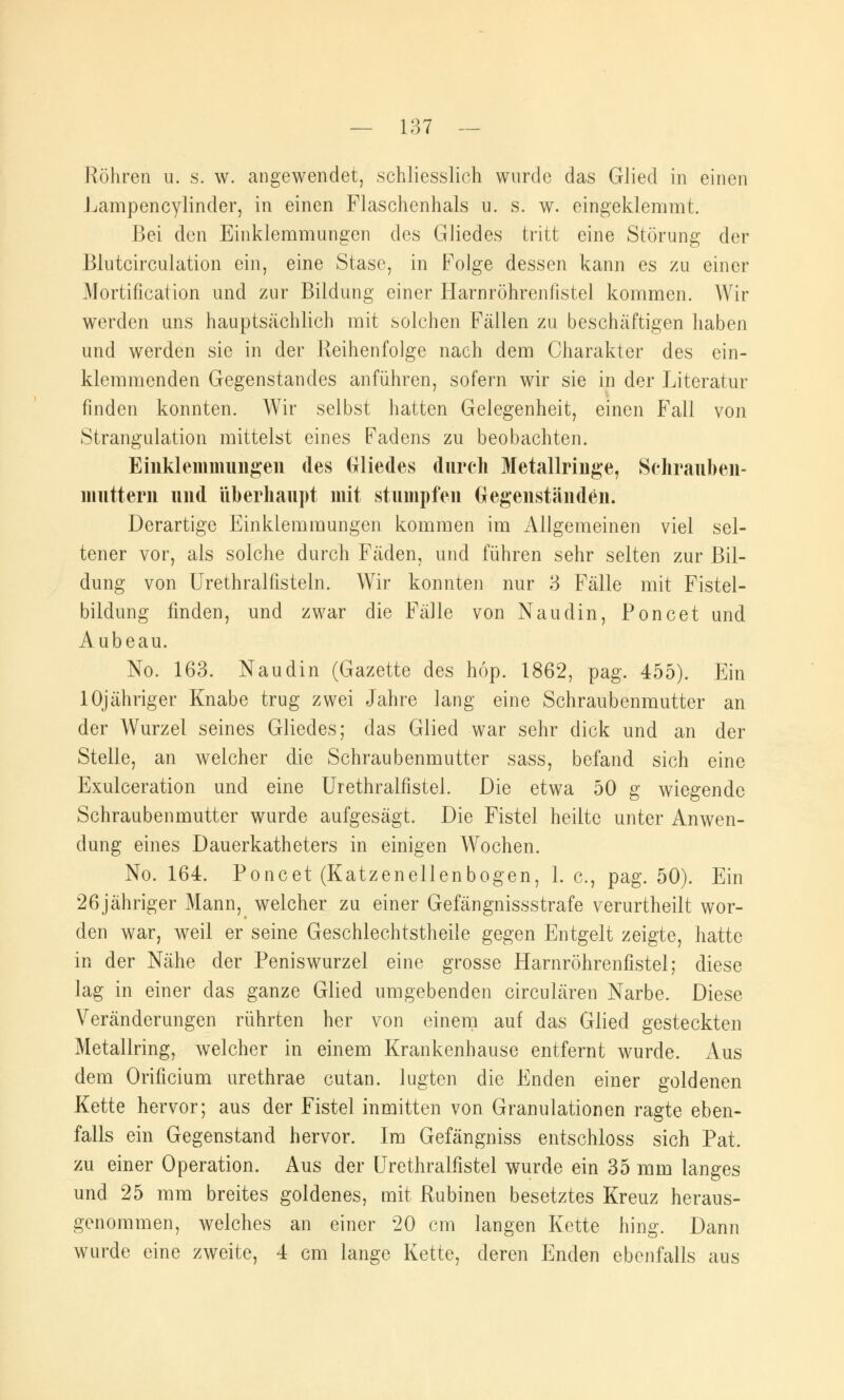 Röhren u. s. w. angewendet, schliesslich wurde das Glied in einen Lampencyfinder, in einen Flaschenhals u. s. w. eingeklemmt. Bei den Einklemmungen des GJiedes tritt eine Störung der Bluteirculation ein, eine Stase, in Folge dessen kann es zu einer Mortification und zur Bildung einer Harnröhrenfistel kommen. Wir werden uns hauptsächlich mit solchen Fällen zu beschäftigen haben und werden sie in der Reihenfolge nach dem Charakter des ein- klemmenden Gegenstandes anführen, sofern wir sie in der Literatur finden konnten. Wir selbst hatten Gelegenheit, einen Fall von Strangulation mittelst eines Fadens zu beobachten. Einklemmungen des Gliedes durch Metallringe, Schrauben- muttern und überhaupt mit stumpfen Gegenständen. Derartige Einklemmungen kommen im Allgemeinen viel sel- tener vor, als solche durch Fäden, und führen sehr selten zur Bil- dung von Urethralfisteln. Wir konnten nur 3 Fälle mit Fistel- bildung finden, und zwar die Fälle von Naudin, Poncet und A übe au. No. 163. Naudin (Gazette des hop. 1862, pag. 455). Ein lOjähriger Knabe trug zwei Jahre lang eine Schraubenmutter an der Wurzel seines Gliedes; das Glied war sehr dick und an der Stelle, an welcher die Schraubenmutter sass, befand sich eine Exulceration und eine Urethralfistel. Die etwa 50 g wiegende Schraubenmutter wurde aufgesägt. Die Fistel heilte unter Anwen- dung eines Dauerkatheters in einigen Wochen. No. 164. Poncet (Katzenellenbogen, 1. c, pag. 50). Ein 26jähriger Mann, welcher zu einer Gefängnissstrafe verurtheilt wor- den war, weil er seine Geschlechtstheile gegen Entgelt zeigte, hatte in der Nähe der Peniswurzel eine grosse Harnröhrenfistel; diese lag in einer das ganze Glied umgebenden circulären Narbe. Diese Veränderungen rührten her von einem auf das Glied gesteckten Metallring, welcher in einem Krankenhause entfernt wurde. Aus dem Orificium urethrae cutan. lugten die Enden einer goldenen Kette hervor; aus der Fistel inmitten von Granulationen ragte eben- falls ein Gegenstand hervor. Im Gefängniss entschloss sich Pat. zu einer Operation. Aus der Urethralfistel wurde ein 35 mm langes und 25 mm breites goldenes, mit Rubinen besetztes Kreuz heraus- genommen, welches an einer 20 cm langen Kette hing. Dann wurde eine zweite, 4 cm lange Kette, deren Enden ebenfalls aus