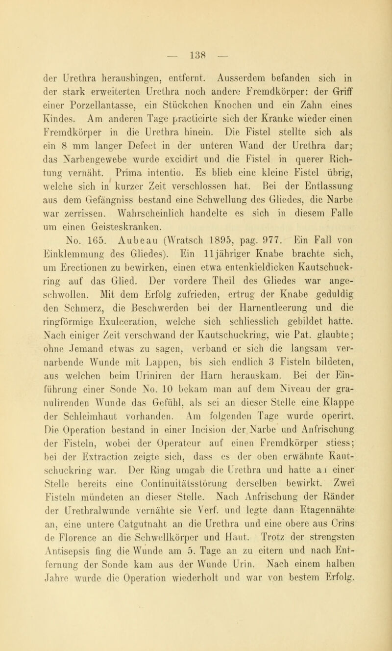 der Urethra heraushingen, entfernt. Ausserdem befanden sich in der stark erweiterten Urethra noch andere Fremdkörper: der Griff einer Porzellantasse, ein Stückchen Knochen und ein Zahn eines Kindes. Am anderen Tage practicirte sich der Kranke wieder einen Fremdkörper in die Urethra hinein. Die Fistel stellte sich als ein 8 mm langer Defect in der unteren Wand der Urethra dar; das Narbengewebe wurde excidirt und die Fistel in querer Rich- tung vernäht. Prima intentio. Es blieb eine kleine Fistel übrig, welche sich in kurzer Zeit verschlossen hat. Bei der Entlassung aus dem Gefängniss bestand eine Schwellung des Gliedes, die Narbe war zerrissen. Wahrscheinlich handelte es sich in diesem Falle um einen Geisteskranken. No. 165. Aubeau (Wratsch 1895, pag. 977. Ein Fall von Einklemmung des Gliedes). Ein 11 jähriger Knabe brachte sich, um Erectionen zu bewirken, einen etwa entenkieldicken Kautschuck- ring auf das Glied. Der vordere Theil des Gliedes war ange- schwollen. Mit dem Erfolg zufrieden, ertrug der Knabe geduldig den Schmerz, die Beschwerden bei der Harnentleerung und die ringförmige Exulceration, welche sich schliesslich gebildet hatte. Nach einiger Zeit verschwand der Kautschuckring, wie Pat. glaubte; ohne Jemand etwas zu sagen, verband er sich die langsam ver- narbende Wunde mit Lappen, bis sich endlich 3 Fisteln bildeten, aus welchen beim Uriniren der Harn herauskam. Bei der Ein- führung einer Sonde No. 10 bekam man auf dem Niveau der gra- nulirenden Wunde das Gefühl, als sei an dieser Stelle eine Klappe der Schleimhaut vorhanden. Am folgenden Tage wurde operirt. Die Operation bestand in einer Incision der Narbe und Anfrischung der Fisteln, wobei der Operateur auf einen Fremdkörper stiess; bei der Extraction zeigte sich, dass es der oben erwähnte Kaut- schuckring war. Der Ring umgab die Urethra und hatte a.i einer Stelle bereits eine Continuitätsstörung derselben bewirkt. Zwei Fisteln mündeten an dieser Stelle. Nach Anfrischung der Ränder der Urethralwunde vernähte sie Verf. und legte dann Etagennähte an, eine untere Catgutnaht an die Urethra und eine obere aus Crins de Florence an die Schwellkörper und Haut. Trotz der strengsten Antisepsis fing die Wunde am 5. Tage an zu eitern und nach Ent- fernung der Sonde kam aus der Wunde Urin. Nach einem halben Jahre wurde die Operation wiederholt und war von bestem Erfolg.