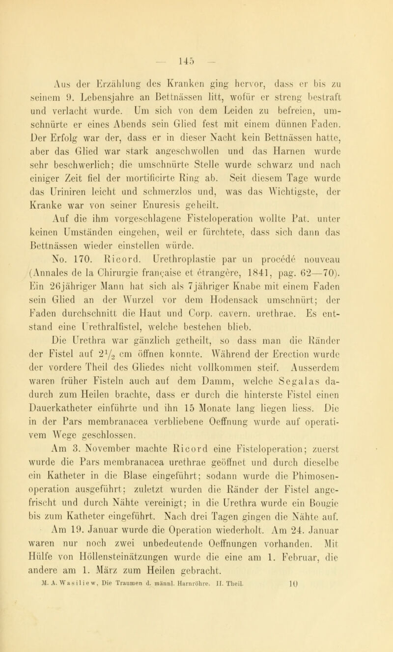 Aus der Erzählung des Kranken ging- hervor, dass er bis zu seinem 9. Lebensjahre an Bettnässen litt, wofür er streng bestraft und verlacht wurde. Um sich von dem Leiden zu befreien, um- schnürte er eines Abends sein Glied fest mit einem dünnen Faden. Der Erfolg war der, dass er in dieser Nacht kein Bettnässen hatte, aber das Glied war stark angeschwollen und das Harnen wurde sehr beschwerlich; die umschnürte Stelle wurde schwarz und nach einiger Zeit fiel der mortificirte Ring ab. Seit diesem Tage wurde das Uriniren leicht und schmerzlos und, was das Wichtigste, der Kranke war von seiner Enuresis geheilt, Auf die ihm vorgeschlagene Fisteloperation wollte Fat, unter keinen Umständen eingehen, weil er fürchtete, dass sich dann das Bettnässen wieder einstellen würde. No. 170. Ricord. Urcthroplastie par un procede nouveau (Annales cle la Chirurgie franeaise et etrangere, 1841, pag. 62—70). Ein 26jähriger Mann hat sich als 7jähriger Knabe mit einem Faden sein Glied an der Wurzel vor dem Hodensack umschnürt; der Faden durchschnitt die Haut und Corp. cavern. urethrae. Es ent- stand eine Urethralfistel, welche bestehen blieb. Die Urethra war gänzlich getheilt, so dass man die Ränder der Fistel auf 21/, cm öffnen konnte. Während der Erection wurde der vordere Theil des Gliedes nicht vollkommen steif. Ausserdem waren früher Fisteln auch auf dem Damm, welche Segalas da- durch zum Heilen brachte, dass er durch die hinterste Fistel einen Dauerkatheter einführte und ihn 15 Monate lang liegen liess. Die in der Pars membranacea verbliebene Oeffnung wurde auf operati- vem Wege geschlossen. iVm 3. November machte Ricord eine Fisteloperation; zuerst wurde die Pars membranacea urethrae geöffnet und durch dieselbe ein Katheter in die Blase eingeführt; sodann wurde die Phimosen- operation ausgeführt; zuletzt wurden die Ränder der Fistel ange- frischt und durch Nähte vereinigt; in die Urethra wurde ein Bougie bis zum Katheter eingeführt. Nach drei Tagen gingen die Nähte auf. Am 19. Januar wurde die Operation wiederholt. Am 24. Januar waren nur noch zwei unbedeutende Oeffnungen vorhanden. Mit Hülfe von Höllensteinätzungen wurde die eine am 1. Februar, die andere am 1. März zum Heilen gebracht. AI. A. Wasilie w, Die Traumen d. raännl. Harnröhre. IL Theil. 10