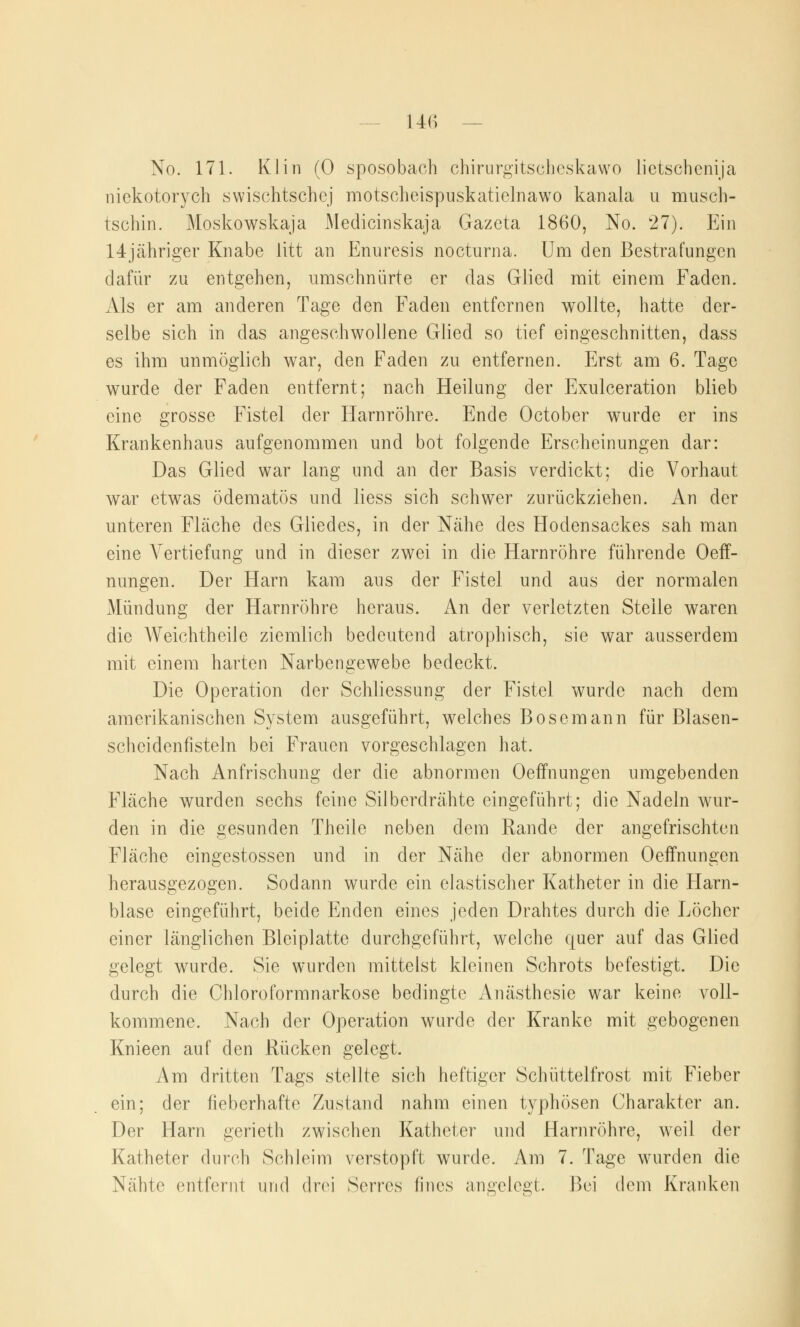 No. 171. Klin (0 spospbach chirurgitscheskawo lietschenija nickotorych swischtschej motscheispuskatielnawo kanala u musch- tschin. Moskowskaja Medicinskaja Gazeta 1860, No. 27). Ein 14jähriger Knabe litt an Enuresis nocturna. Um den Bestrafungen dafür zu entgehen, umschnürte er das Glied mit einem Faden. Als er am anderen Tage den Faden entfernen wollte, hatte der- selbe sich in das angeschwollene Glied so tief eingeschnitten, dass es ihm unmöglich war, den Faden zu entfernen. Erst am 6. Tage wurde der Faden entfernt; nach Heilung der Exulceration blieb eine grosse Fistel der Harnröhre. Ende October wurde er ins Krankenhaus aufgenommen und bot folgende Erscheinungen dar: Das Glied war lang und an der Basis verdickt; die Vorhaut war etwas ödematös und liess sich schwer zurückziehen. An der unteren Fläche des Gliedes, in der Nähe des Hodensackes sah man eine Vertiefung und in dieser zwei in die Harnröhre führende Oeff- nungen. Der Harn kam aus der Fistel und aus der normalen Mündung der Harnröhre heraus. An der verletzten Steile waren die Weichtheile ziemlich bedeutend atrophisch, sie war ausserdem mit einem harten Narbengewebe bedeckt. Die Operation der Schliessung der Fistel wurde nach dem amerikanischen System ausgeführt, welches Bosemann für Blasen- scheidenfisteln bei Frauen vorgeschlagen hat. Nach Anfrischung der die abnormen Oeffnungen umgebenden Fläche wurden sechs feine Silberdrähte eingeführt; die Nadeln wur- den in die gesunden Theile neben dem Rande der angefrischten Fläche eingestossen und in der Nähe der abnormen Oeffnungen herausgezogen. Sodann wurde ein elastischer Katheter in die Harn- blase eingeführt, beide Enden eines jeden Drahtes durch die Löcher einer länglichen Bleiplatte durchgeführt, welche quer auf das Glied gelegt wurde. Sie wurden mittelst kleinen Schrots befestigt. Die durch die Chloroformnarkose bedingte Anästhesie war keine voll- kommene. Nach der Operation wurde der Kranke mit gebogenen Knieen auf den Rücken gelegt. Am dritten Tags stellte sich heftiger Schüttelfrost mit Fieber ein; der fieberhafte Zustand nahm einen typhösen Charakter an. Der Harn gerieth zwischen Katheter und Harnröhre, weil der Katheter durch Schleim verstopft wurde. Am 7. Tage wurden die Nähte entfernt und (Ihm Serres fines angelegt. Bei dem Kranken
