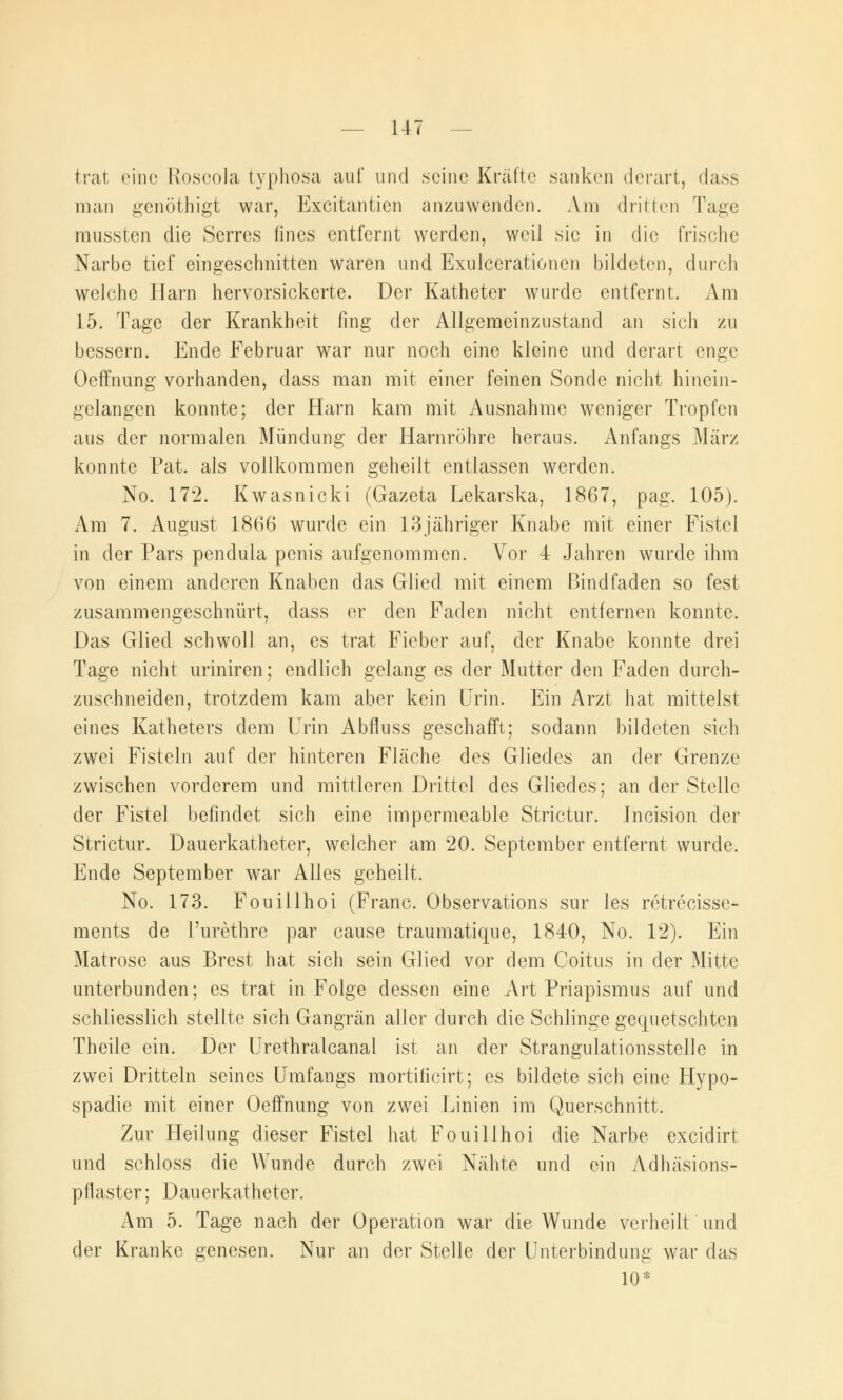 trat eine Roscola typhosa auf und seine Kräfte sanken derart, class man genöthigt war, Excitantien anzuwenden. Am dritten Tage mussten die Serres fines entfernt werden, weil sie in die frische Narbe tief eingeschnitten waren und Exulcerationen bildeten, durch welche Harn hervorsickerte. Der Katheter wurde entfernt. Am 15. Tage der Krankheit fing der Allgemeinzustand an sich zu bessern. Ende Februar war nur noch eine kleine und derart enge Oeffnung vorhanden, dass man mit einer feinen Sonde nicht hinein- gelangen konnte; der Harn kam mit Ausnahme weniger Tropfen aus der normalen Mündung der Harnröhre heraus. Anfangs März konnte Fat. als vollkommen geheilt entlassen werden. No. 172. Kwasnicki (Gazeta Lekarska, 1867, pag. 105). Am 7. August 1866 wurde ein 13jähriger Knabe mit einer Fistel in der Pars pendula penis aufgenommen. Vor 4 Jahren wurde ihm von einem anderen Knaben das Glied mit einem Bind faden so fest zusammengeschnürt, dass er den Faden nicht entfernen konnte. Das Glied schwoll an, es trat Fieber auf, der Knabe konnte drei Tage nicht uriniren; endlich gelang es der Mutter den Faden durch- zuschneiden, trotzdem kam aber kein Urin. Ein Arzt hat mittelst eines Katheters dem Urin Abfluss geschafft; sodann bildeten sich zwei Fisteln auf der hinteren Fläche des Gliedes an der Grenze zwischen vorderem und mittleren Drittel des Gliedes; an der Stelle der Fistel befindet sich eine impermeable Strictur. Incision der Strictur. Dauerkatheter, welcher am 20. September entfernt wurde. Ende September war Alles geheilt. No. 173. Fouillhoi (Franc. Observations sur les retrecisse- ments de l'urethre par cause traumatique, 1840, No. 12). Ein Matrose aus Brest hat sich sein Glied vor dem Coitus in der Mitte unterbunden; es trat in Folge dessen eine Art Priapismus auf und schliesslich stellte sich Gangrän aller durch die Schlinge gequetschten Theile ein. Der Urethralcanal ist an der Strangulationsstelle in zwei Dritteln seines Umfangs mortificirt; es bildete sich eine Hypo- spadie mit einer Oeffnung von zwei Linien im Querschnitt. Zur Heilung dieser Fistel hat Fouillhoi die Narbe excidirt und schloss die Wunde durch zwei Nähte und ein Adhäsions- pflaster; Dauerkatheter. Am 5. Tage nach der Operation war die Wunde verheilt und der Kranke genesen. Nur an der Stelle der Unterbindung war das 10*