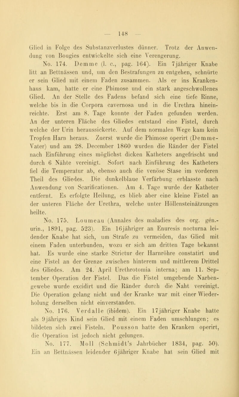 US Glied in Folge des Substanzverlustes dünner. Trotz der Anwen- dung von Bougies entwickelte sich eine Verengerung. No. 174. Demme (1. c, pag. 164). Ein 7jähriger Knabe litt an Bettnässen und, um den Bestrafungen zu entgehen, schnürte er sein Glied mit einem Faden zusammen. Als er ins Kranken- haus kam, hatte er eine Phimose und ein stark angeschwollenes Glied. An der Stelle des Fadens befand sich eine tiefe Rinne, welche bis in die Corpora cavernosa und in die Urethra hinein- reichte. Erst am 8. Tage konnte der Faden gefunden werden. An der unteren Fläche des Gliedes entstand eine Fistel, durch welche der Urin heraussickerte. Auf dem normalen Wege kam kein Tropfen Harn heraus. Zuerst wurde die Phimose operirt (Demme- Vater) und am 28. December 1860 wurden die Ränder der Fistel nach Einführung eines möglichst dicken Katheters angefrischt und durch 6 Nähte vereinigt. Sofort nach Einführung des Katheters fiel die Temperatur ab, ebenso auch die venöse Stase im vorderen Theil des Gliedes. Die dunkelblaue Verfärbung erblasste nach Anwendung von Scarificationen. Am 4. Tage wurde der Katheter entfernt. Es erfolgte Heilung, es blieb aber eine kleine Fistel an der unteren Fläche der Urethra, welche unter Höllensteinätzungen heilte. No. 175. Loumeau (Annales des maladies des org. gen.- urin., 1891, pag. 523). Ein 16jähriger an Enuresis nocturna lei- dender Knabe hat sich, um Strafe zu vermeiden, das Glied mit einem Faden unterbunden, wozu er sich am dritten Tage bekannt hat. Es wurde eine starke Strictur der Harnröhre constatirt und eine Fistel an der Grenze zwischen hinterem und mittlerem Drittel des Gliedes. Am 24. April Urethrotomia interna; am 11. Sep- tember Operation der Fistel. Das die Fistel umgebende Narben- gewebe wurde excidirt und die Ränder durch die Naht vereinigt. Die Operation gelang nicht und der Kranke war mit einer Wieder- holung derselben nicht einverstanden. No. 176. Verdalle (ibidem). Ein 17jähriger Knabe hatte als 9jähriges Kind sein Glied mit einem Faden umschlungen; es bildeten sich zwei Fisteln. Pousson hatte den Kranken operirt, die Operation ist jedoch nicht gelungen. No. 177. Moll (Schmidt's Jahrbücher 1834, pag. 50). Ein an Bettnässen leidender 6jähriger Knabe hat sein Glied mit