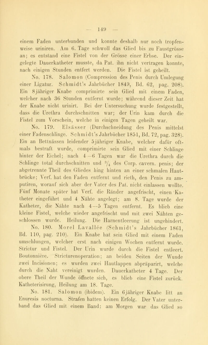 einem Faden unterbunden und konnte deshalb nur noch tropfen- weise uriniren. Am 6. Tage schwoll das Glied bis zu Faustgrösse an; es entstand eine Fistel von der Grösse einer Erbse. Der ein- gelegte Dauerkatheter musste, da Pat. ihn nicht vertragen konnte, nach einigen Stunden entfert werden. Die Fistel ist geheilt. No. 178. Salomon (Compression des Penis durch Umlegung einer Ligatur. Schmidt's Jahrbücher 1849, Bd. 62, pag. 208). Ein 8jähriger Knabe comprimirte sein Glied mit einem Faden, welcher nach 36 Stunden entfernt wurde; während dieser Zeit hat der Knabe nicht urinirt. Bei der Untersuchung wurde festgestellt, dass die Urethra durchschnitten war; der Urin kam durch die Fistel zum Vorschein, welche in einigen Tagen geheilt war. No. 179. Elsässer (Durchschneidung des Penis mittelst einer Fadenschlinge. Schmidt's Jahrbücher 1851, Bd. 72, pag. 328). Ein an Bettnässen leidender 5jähriger Knabe, welcher dafür oft- mals bestraft wurde, comprimirte sein Glied mit einer Schlinge hinter der Eichel; nach 4—6 Tagen war die Urethra durch die Schlinge total durchschnitten und 3/4 des Corp. cavern. penis; der abgetrennte Theil des Gliedes hing hinten an einer schmalen Haut- brücke; Verf. hat den Faden entfernt und rieth, den Penis zu am- putiren, worauf sich aber der Vater des Pat. nicht einlassen wollte. Fünf Monate später hat Verf. die Ränder angefrischt, einen Ka- theter eingeführt und 4 Nähte angelegt; am 8. Tage wurde der Katheter, die Nähte nach 4—5 Tagen entfernt. Es blieb eine kleine Fistel, welche wieder angefrischt und mit zwei Nähten ge- schlossen wurde. Heilung. Die Harnentleerung ist ungehindert, No. 180. Morel Lavallee (Schmidt's Jahrbücher 1861, Bd. 110, pag. 210). Ein Knabe hat sein Glied mit einem Faden umschlungen, welcher erst nach einigen Wochen entfernt wurde. Strictur und Fistel Der Urin wurde durch die Fistel entleert, ßoutonniere. Stricturenoperation; an beiden Seiten der Wunde zwei Incisionen; es wurden zwei Hautlappen abpräparirt, welche durch die Naht vereinigt wurden. Dauerkatheter 4 Tage. Der obere Theil der Wunde öffnete sich, es blieb eine Fistel zurück. Katheterisirung, Heilung am 18. Tage. No. 181. Salomon (ibidem). Ein 6jähriger Knabe litt an Enuresis nocturna. Strafen hatten keinen Erfolg. Der Vater unter- band das Glied mit einem Band: am Morgen war das Glied so