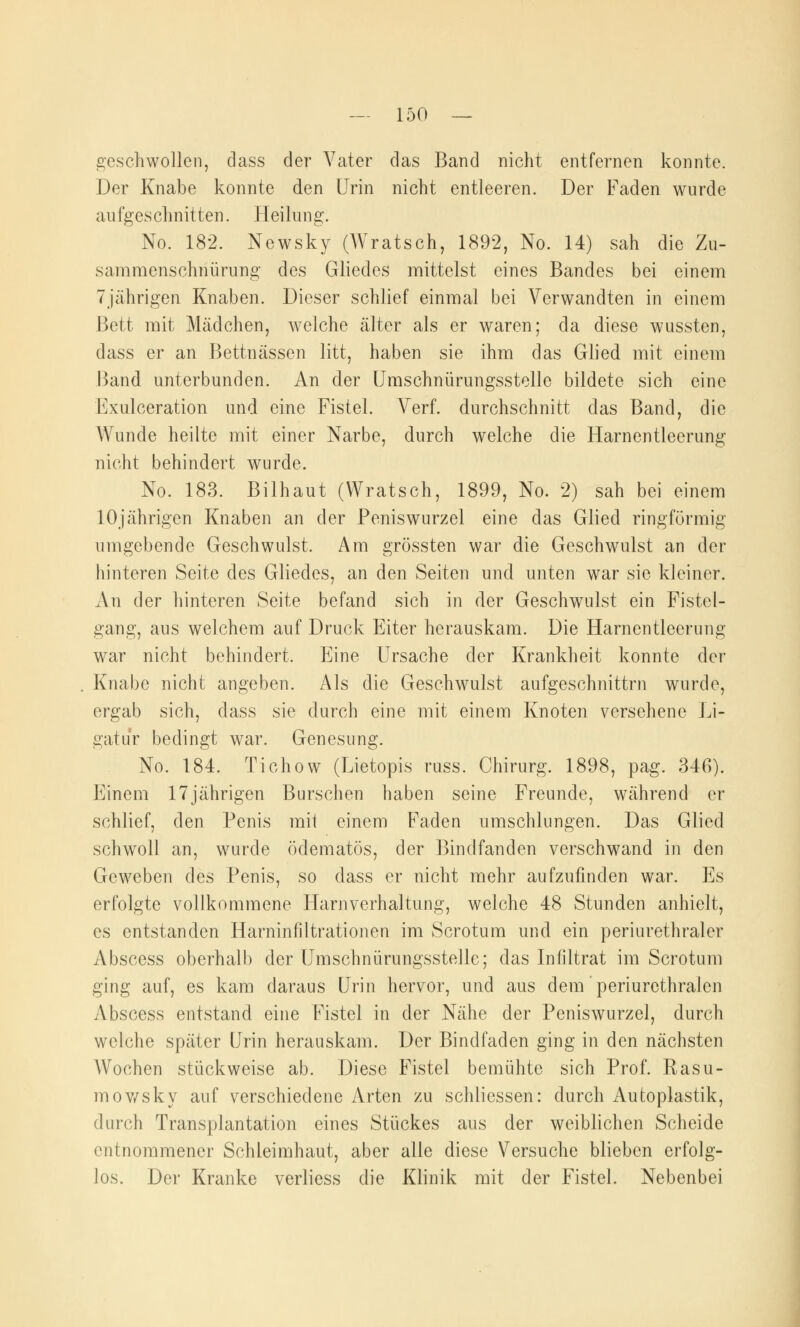 geschwollen, dass der Vater das Band nicht entfernen konnte. Der Knabe konnte den Urin nicht entleeren. Der Faden wurde aufgeschnitten. Heilung. No. 182. Ncwsky (Wratsch, 1892, No. 14) sah die Zu- sammenschnürung des Gliedes mittelst eines Bandes bei einem 7jährigen Knaben. Dieser schlief einmal bei Verwandten in einem Bett mit Mädchen, welche älter als er waren; da diese wussten, dass er an Bettnässen litt, haben sie ihm das Glied mit einem Band unterbunden. An der Umschnürungsstelle bildete sich eine Exulceration und eine Fistel. Verf. durchschnitt das Band, die Wunde heilte mit einer Narbe, durch welche die Harnentleerung nicht behindert wurde. No. 183. Bilhaut (Wratsch, 1899, No. 2) sah bei einem 10jährigen Knaben an der Peniswurzel eine das Glied ringförmig umgebende Geschwulst. Am grössten war die Geschwulst an der hinteren Seite des Gliedes, an den Seiten und unten war sie kleiner. An der hinteren Seite befand sich in der Geschwulst ein Fistel- gang, aus welchem auf Druck Eiter herauskam. Die Harnentleerung war nicht behindert. Eine Ursache der Krankheit konnte der Knabe nicht angeben. Als die Geschwulst aufgeschnittrn wurde, ergab sich, dass sie durch eine mit einem Knoten versehene Li- gatur bedingt war. Genesung. No. 184. Tichow (Lietopis russ. Chirurg. 1898, pag. 346). Einem 17jährigen Burschen haben seine Freunde, während er schlief, den Penis mit einem Faden umschlungen. Das Glied schwoll an, wurde ödematös, der Bindfanden verschwand in den Geweben des Penis, so dass er nicht mehr aufzufinden war. Es erfolgte vollkommene Harnverhaltung, welche 48 Stunden anhielt, es entstanden Harninfiltrationen im Scrotum und ein periurethraler Abscess oberhalb der Umschnürungsstelle; das Infiltrat im Scrotum ging auf, es kam daraus Urin hervor, und aus dem periurethralen Abscess entstand eine Fistel in der Nähe der Peniswurzel, durch welche später Urin herauskam. Der Bindfaden ging in den nächsten Wochen stückweise ab. Diese Fistel bemühte sich Prof. Rasu- mowsky auf verschiedene Arten zu schliessen: durch Autoplastik, durch Transplantation eines Stückes aus der weiblichen Scheide entnommener Schleimhaut, aber alle diese Versuche blieben erfolg- los. Der Kranke verliess die Klinik mit der Fistel. Nebenbei