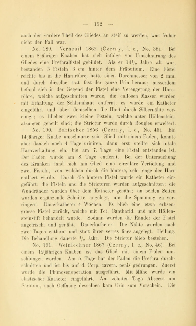 auch der vordere Thei] des Gliedes an steif zu werden, was früher nicht der Fall war. No. 189. Verneuil 1862 (Czerny, 1. c, No. 38). Bei einem 8jährigen Knaben hat sich infolge von Umschnürung des Gliedes eine Urethralfistel gebildet. Als er 14V2 Jahre alt war, bestanden 3 Fisteln 3 cm hinter dem Präputium. Eine Fistel reichte bis in die Harnröhre, hatte einen Durchmesser von 2 mm, und durch dieselbe trat fast der ganze Urin heraus; ausserdem befand sich in der Gegend der Fistel eine Verengerung der Harn- röhre, welche aufgeschnitten wurde, die callöscn Massen wurden mit Erhaltung der Schleimhaut entfernt, es wurde ein Katheter eingeführt und über demselben die Haut durch Silbernähte ver- einigt; es blieben zwei kleine Fisteln, welche unter Höllenstein- ätzungen geheilt sind; die Strictur wurde durch Bougies erweitert. No. 190. Bartscher 1856 (Czerny, 1. c, No. 45). Ein 14jähriger Knabe umschnürte sein Glied mit einem Faden, konnte aber danach noch 4 Tage uriniren, dann erst stellte sich totale Harnverhaltung ein, bis am 7. Tage eine Fistel entstanden ist. Der Faden wurde am 8. Tage entfernt. Bei der Untersuchung des Kranken fand sich am Glied eine circuläre Vertiefung und zwei Fisteln, von welchen durch die hintere, sehr enge der Harn entleert wurde. Durch die hintere Fistel wurde ein Katheter ein- geführt; die Fisteln und die Stricturen wurden aufgeschnitten; die AVundränder wurden über dem Katheter genäht; an beiden Seiten wurden ergänzende Schnitte angelegt, um die Spannung zu ver- ringern. Dauerkatheter 4 Wochen. Es blieb eine etwa erbsen- grosse Fistel zurück, welche mit Tct. Cantharid. und mit Höllen- steinstift behandelt wurde. Sodann wurden die Ränder der Fistel angefrischt und genäht. Dauerkatheter. Die Nähte wurden nach zwei Tagen entfernt und statt ihrer serres fmes angelegt. Heilung. Die Behandlung dauerte 1/2 Jahr. Die Strictur blieb bestehen. No. 191. Weinlechner 1867 (Czerny, 1. c, No. 46). Bei einem 12jährigen Knaben ist das Glied mit einem Faden um- schlungen worden. Am 5. Tage hat der Faden die Urethra durch- schnitten und ist bis auf d. Corp. cavern. penis gedrungen. Zuerst wurde die Phimosenoperation ausgeführt. Mit Mühe wurde ein elastischer Katheter eingeführt. Am zehnten Tage Abscess am Scrotum, nach OefTnung desselben kam Urin zum Vorschein. Die