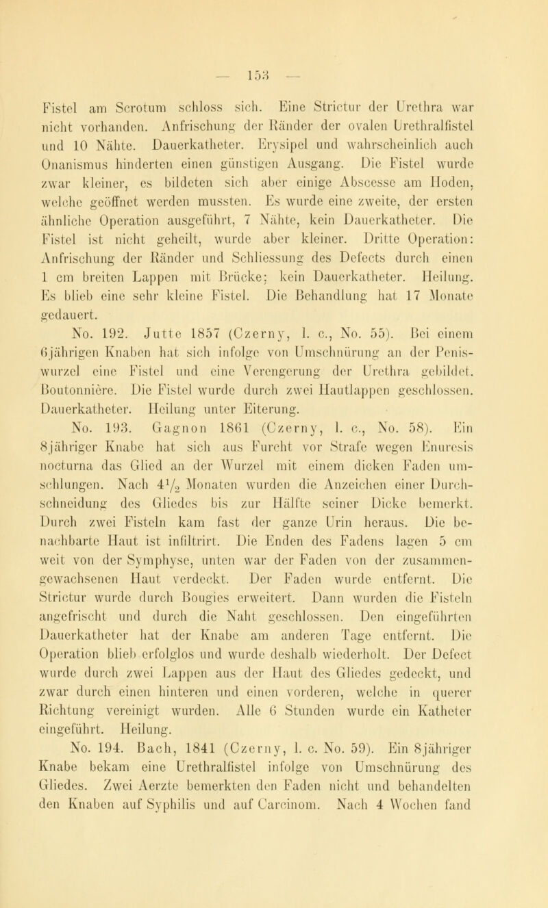 158 — Fistel am Scrotum schloss sich. Eine Strictur der Urethra war nicht vorhanden. Anfrischung der Ränder der ovalen Urethralfistel und 10 Nähte. Dauerkatheter. Erysipel und wahrscheinlich auch Onanismus hinderten einen günstigen Ausgang. Die Fistel wurde zwar kleiner, es bildeten sich aber einige Abscesse am Hoden, welche geöffnet werden mussten. Es wurde eine zweite, der ersten ähnliche Operation ausgeführt, 7 Nähte, kein Dauerkatheter. Die Fistel ist nicht geheilt, wurde aber kleiner. Dritte Operation: Anfrischung der Ränder und Schliessung des Defects durch einen 1 cm breiten Lappen mit Brücke: kein Dauerkatheter. Heilung. Es blieb eine sehr kleine Fistel. Die Behandlung hat 17 Monate gedauert. No. 192. Jutte 1857 (Czerny, 1. c, No. 55). Bei einem f) jährigen Knaben hat sich infolge von Umschnürung an der Penis- wurzcl eine Fistel und eine Verengerung der Urethra gebildet. Boutonniere. Die Fistel wurde durch zwei Hautlappen geschlossen. Dauerkathetcr. Heilung unter Eiterung. No. 193. Gagnon 1861 (Czerny, 1. c, No. 58). Ein 8jähriger Knabe hat sich aus Furcht vor Strafe wegen Enuresis nocturna das Glied an der Wurzel mit einem dicken Faden um- schlungen. Nach 4y2 Monaten wurden die Anzeichen einer Durch- schneidung des Gliedes bis zur Hälfte seiner Dicke bemerkt. Durch zwei Fisteln kam fast der ganze Urin heraus. Die be- nachbarte Haut ist infiltrirt. Die Enden des Fadens lagen 5 cm weit von der Symphyse, unten war der Faden von der zusammen- gewachsenen Haut verdeckt. Der Faden wurde entfernt. Die Strictur wurde durch Bougies erweitert. Dann wurden die Fisteln angefrischt und durch die Naht geschlossen. Den eingeführten Dauerkatheter hat der Knabe am anderen Tage entfernt. Die Operation blieb erfolglos und wurde deshalb wiederholt. Der Defect wurde durch zwei Lappen aus der Flaut des Gliedes gedeckt, und zwar durch einen hinteren und einen vorderen, welche in querer Richtung vereinigt wurden. Alle 6 Stunden wurde ein Katheter eingeführt. Heilung. No. 194. Bach, 1841 (Czerny, 1. c. No. 59). Ein 8jähriger Knabe bekam eine Urethralfistel infolge von Umschnürung des Gliedes. Zwei Aerzte bemerkten den Faden nicht und behandelten den Knaben auf Syphilis und auf Carcinom. Nach 4 Wochen fand