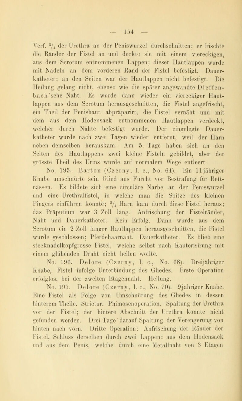 Verf. 3/4 der Urethra an der Peniswurzel durchschnitte]); erfrischte die Ränder der Fistel an und deckte sie mit einem viereckigen, aus dem Scrotum entnommenen Lappen; dieser Hautlappen wurde mit Nadeln an dem vorderen Rand der Fistel befestigt. Dauer- katheter; an den Seiten war der Hautlappen nicht befestigt. Die Heilung gelang nicht, ebenso wie die später angewandte Dieffen- b ach'sehe Naht. Es wurde dann wieder ein viereckiger Haut- lappen aus dem Scrotum herausgeschnitten, die Fistel angefrischt, ein Theil der Penishaut abpräparirt, die Fistel vernäht und mit dem aus dem Hodensack entnommenen Hautlappen verdeckt, welcher durch Nähte befestigt wurde. Der eingelegte Dauer- katheter wurde nach zwei Tagen wieder entfernt, weil der Harn neben demselben herauskam. Am 5. Tage haben sich an den Seiten des Hautlappens zwei kleine Fisteln gebildet, aber der grösste Theil des Urins wurde auf normalem Wege entleert. No. 195. Barton (Czerny, 1. c, No. 64). Ein lljähriger Knabe umschnürte sein Glied ans Furcht vor Bestrafung für Bett- nüssen. Es bildete sich eine circuläre Narbe an der Peniswurzel und eine Urethraliistel, in welche man die Spitze des kleinen Fingers einführen konnte; 3/4 Harn kam durch diese Fistel heraus; das Präputium war 3 Zoll lang. Anfrischung der Fistelränder, Naht und Dauerkatheter. Kein Erfolg. Dann wurde aus dem Scrotum ein 2 Zoll langer Hautlappen herausgeschnitten, die Fistel wurde geschlossen; Pferdehaarnaht. Dauerkatheter. Es blieb eine stceknadelkopfgrosse Fistel, welche selbst nach Kauterisirung mit einem glühenden Draht nicht heilen wollte. No. 196. Delore (Czerny, 1. c, No. 68). Dreijähriger Knabe, Fistel infolge Unterbindung des Gliedes. Erste Operation erfolglos, bei der zweiten Etagennaht. Heilung. No. 197. Delore (Czerny, 1. c, No. 70). 9jähriger Knabe. Eine Fistel als Folge von Umschnürung des Gliedes in dessen hinterem Theile. Strictur. Phimosenoperation. Spaltung der Urethra vor der Fistel; der hintere Abschnitt der Urethra konnte nicht gefunden werden. Drei Tage darauf Spaltung der Verengerung von hinten nach vorn. Dritte Operation: Anfrischung der Ränder der Fistel, Schluss derselben durch zwei Lappen: aus dem Hodensack und aus dem Penis, welche durch eine Metallnaht von 3 Etagen