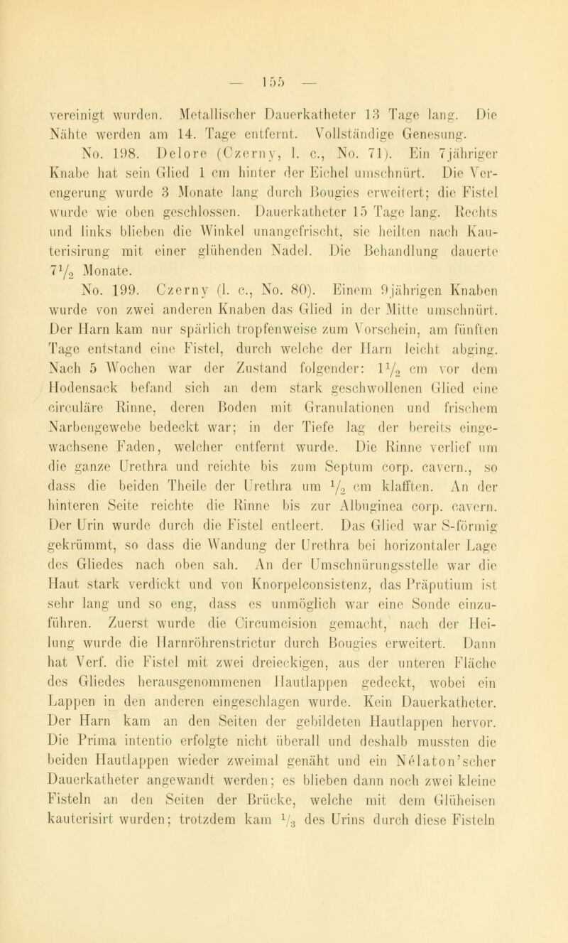 vereinigt wurden. Metallischer Dauerkatheter 13 Tage lang. Die Nähte werden am 14. Tage entfernt. Vollständige Genesung. No. 198. Dolore (Ozerny, 1. c, No. 71). Ein 7jähriger Knabe hat sein Glied 1 cm hinter der Eichel umschnürt. Die Ver- engerung wurde 3 Monate lang durch Bougies erweitert; die Fistel wurde wie oben geschlossen. Dauerkathetcr 15 Tage lang. Rechts und links blieben die Winkel unangefrischt, sie heilten nach Kau- terisirung mit einer glühenden Nadel. Die Behandlung dauerte 7y2 Monate. No. 199. Gzerny (1. c, No. 80). Einem 9jährigen Knaben wurde von zwei anderen Knaben das Glied in der Mitte umschnürt. Der Harn kam nur spärlich tropfenweise zum Vorschein, am fünften Tage entstand eine Fistel, durch welche der Harn leicht abging. Nach 5 Wochen war der Zustand folgender: l1/«, cm vor dem Hodensack befand sich an dem stark geschwollenen Glied eine circuläre Rinne, deren Boden mit Granulationen und frischem Narbengewebe bedeckt war; in der Tiefe lag der bereits einge- wachsene Faden, welcher entfernt wurde. Die Rinne verlief um die ganze Urethra und reichte bis zum Septum corp. cavern., so dass die beiden Theile der Urethra um l/2 cm klafften. An der hinteren Seite reichte die Rinne bis zur Aibuginea corp. cavern. Der Urin wurde durch die Fistel entleert. Das Glied war S-förmig gekrümmt, so dass die Wandung der Urethra bei horizontaler Lage des Gliedes nach oben sah. An der Umschnürungsstelle war die Haut stark verdickt und von Knorpelconsistenz, das Präputium ist sehr lang und so eng, dass es unmöglich war eine Sonde einzu- führen. Zuerst wurde die Circumcision gemacht, nach d^v Hei- lung wurde die Harnröhrenstrictur durch Bougies erweitert. Dann hat Verf. die Fistel mit zwei dreieckigen, aus der unteren Fläche des Gliedes herausgenommenen Hautlappen gedeckt, wobei ein Lappen in den anderen eingeschlagen wurde. Kein Dauerkatheter. Der Harn kam an den Seiten der gebildeten Hautlappen hervor. Die Prima intentio erfolgte nicht überall und deshalb mussten die beiden Hautlappen wieder zweimal genäht und ein Nelaton'scher Dauerkatheter angewandt werden; es blieben dann noch zwei kleine Fisteln an den Seiten der Brücke, welche mit dem Glüheisen kauterisirt wurden; trotzdem kam 1/s des Urins durch diese Fisteln