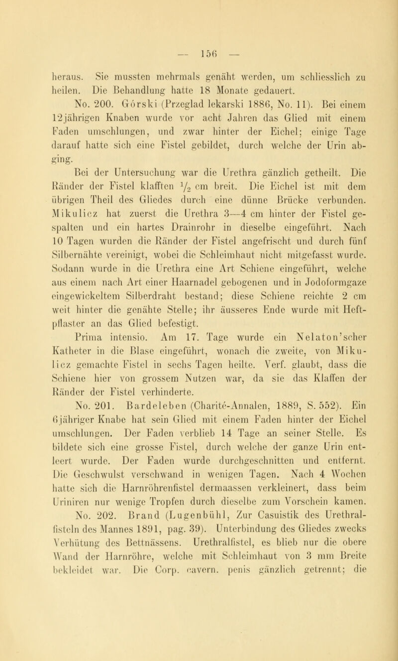heraus. Sie mussten mehrmals gemäht werden, um schliesslich zu heilen. Die Behandlung hatte 18 Monate gedauert. No. 200. Görski (Przeglad lekarski 1886, No. 11). Bei einem 12jährigen Knaben wurde vor acht Jahren das Glied mit einem Faden umschlungen, und zwar hinter der Eichel; einige Tage darauf hatte sich eine Fistel gebildet, durch welche der Urin ab- ging- Bei der Untersuchung war die Urethra gänzlich getheilt. Die Ränder der Fistel klafften 1/2 cm breit. Die Eichel ist mit dem übrigen Theil des Gliedes durch eine dünne Brücke verbunden. Mikulicz hat zuerst die Urethra 3—4 cm hinter der Fistel ge- spalten und ein hartes Drainrohr in dieselbe eingeführt. Nach 10 Tagen wurden die Ränder der Fistel angefrischt und durch fünf Silbernähte vereinigt, wobei die Schleimhaut nicht mitgefasst wurde. Sodann wurde in die Urethra eine Art Schiene eingeführt, welche aus einem nach Art einer Haarnadel gebogenen und in Jodoformgaze eingewickeltem Silberdraht bestand; diese Schiene reichte 2 cm weit hinter die genähte Stelle; ihr äusseres Ende wurde mit Heft- pflaster an das Glied befestigt. Prima intensio. Am 17. Tage wurde ein Nelaton'sehcr Katheter in die Blase eingeführt, wonach die zweite, von Miku- licz gemachte Fistel in sechs Tagen heilte. Verf. glaubt, dass die Schiene hier von grossem Nutzen war, da sie das Klaffen der Ränder der Fistel verhinderte. No. 201. Bardeleben (Charite-Annalen, 1889, S. 552). Ein ßjähriger Knabe hat sein Glied mit einem Faden hinter der Eichel umschlungen. Der Faden verblieb 14 Tage an seiner Stelle. Es bildete sich eine grosse Fistel, durch welche der ganze Urin ent- leert wurde. Der Faden wurde durchgeschnitten und entfernt. Die Geschwulst verschwand in wenigen Tagen. Nach 4 Wochen hatte sich die Harnröhrenfistel dermaassen verkleinert, dass beim Uriniren nur wenige Tropfen durch dieselbe zum Vorschein kamen. No. 202. Brand (Lugenbuhl, Zur Casuistik des Urethral- fisteln des Mannes 1891, pag. 39). Unterbindung des Gliedes zwecks Verhütung des Bettnässens. Urethralfistel, es blieb nur die obere Wand der Harnröhre, welche mit Schleimhaut von 3 mm Breite bekleidet war. Die Corp. cavern. penis gänzlich getrennt; die