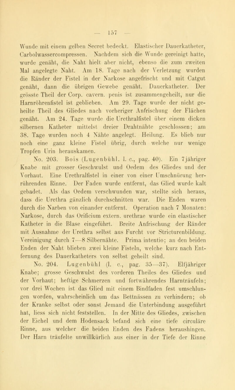 Wunde mit einem gelben Secret bedeckt. Elastischer Dauerkatheter, Carbolwassercompressen. Nachdem sich die Wunde gereinigt hatte, wurde genäht, die Naht hielt aber nicht, ebenso die zum zweiten Mal angelegte Naht. Am 18. Tage nach der Verletzung wurden die Ränder der Fistel in der Narkose angefrischt und mit Catgut genäht, dann die übrigen Gewebe genäht. Dauerkatheter. Der grösste Theil der Corp. cavern. penis ist zusammengeheilt, nur die Harnröhrenfistel ist geblieben. Am 29. Tage wurde der nicht ge- heilte Theil des Gliedes nach vorheriger Anfrischung der Flächen genäht. Am 24. Tage wurde die Urethralfistel über einem dicken silbernen Katheter mittelst dreier Drahtnähte geschlossen; am 38. Tage wurden noch 4 Nähte angelegt. Heilung. Es blieb nur noch eine ganz kleine Fistel übrig, durch welche nur wenige Tropfen Urin herauskamen. No. 203. Bois (Lugenbühl. 1. c, pag. 40). Ein 7jähriger Knabe mit grosser Geschwulst und Oedem des Gliedes und der Vorhaut. Eine Urethralfistel in einer von einer Umschnürung her- rührenden Rinne. Der Faden wurde entfernt, das Glied wurde kalt gebadet. Als das Oedem verschwunden war, stellte sich heraus, dass die Urethra gänzlich durchschnitten war. Die Enden waren durch die Narben von einander entfernt. Operation nach 7 Monaten: Narkose, durch das Orificium extern, urethrae wurde ein elastischer Katheter in die Blase eingeführt. Breite Anfrischung der Ränder mit Ausnahme der Urethra selbst aus Furcht vor Stricturenbildung. Vereinigung durch 7—8 Silbernähte. Prima intentio; an den beiden Enden der Naht blieben zwei kleine Fisteln, welche kurz nach Ent- fernung des Dauerkatheters von selbst geheilt sind. No. 204. Lugenbühl (1. c, pag. 35—37). Elfjähriger Knabe; grosse Geschwulst des vorderen Theiles des Gliedes und der Vorhaut; heftige Schmerzen und fortwährendes Harnträufeln; vor drei Wochen ist das Glied mit einem Bindfaden fest umschlun- gen worden, wahrscheinlich um das Bettnässen zu verhindern; ob der Kranke selbst oder sonst Jemand die Unterbindung ausgeführt hat, liess sich nicht feststellen. In der Mitte des Gliedes, zwischen der Eichel und dem Hodensack befand sich eine tiefe circuläre Rinne, aus welcher die beiden Enden des Fadens heraushingen. Der Harn träufelte unwillkürlich aus einer in der Tiefe der Rinne