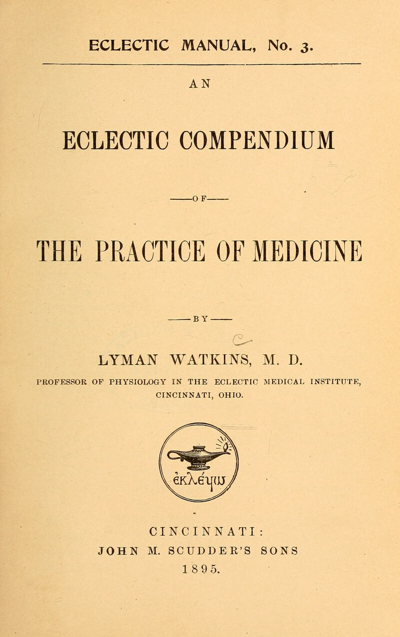 ECLECTIC MANUAL, No. 3, AN ECLECTIC COMPENDIUM -OF- THE PRACTICE OF MEDICINE BY LYMAN WATKINS, M. D. PROFESSOR OF PHYSIOLOGY IN THE ECLECTIC MEDICAL INSTITUTE, CINCINNATI, OHIO. CINCINNATI : JOHN M. SCUDDER'S SONS 189 5,