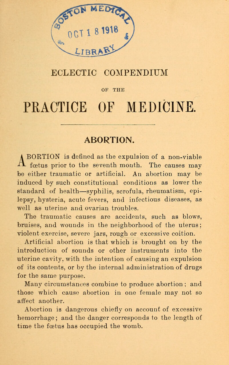 ECLECTIC COMPENDIUM OF THE PRACTICE OF MEDICINE. ABORTION. ABORTION is defined as the expulsion of a non-viable foetus prior to the seventh month. The causes may- be either traumatic or artificial. An abortion may be induced by such constitutional conditions as lower the standard of health—syphilis, scrofula, rheumatism, epi- lepsy, hysteria, acute fevers, and infectious diseases, as well as uterine and ovarian troubles. The traumatic causes are accidents, such as blows, bruises, and wounds in the neighborhood of the uterus; violent exercise, severe jars, rough or excessive coition. Artificial abortion is that which is brought on by the introduction of sounds or other instruments into the uterine cavity, with the intention of causing an expulsion of its contents, or by the internal administration of drugs for the same purpose. Many circumstances combine to produce abortion; and those which cause abortion in one female may not so affect another. Abortion is dangerous chiefly on account of excessive hemorrhage; and the danger corresponds to the length of time the fcetus has occupied the womb.