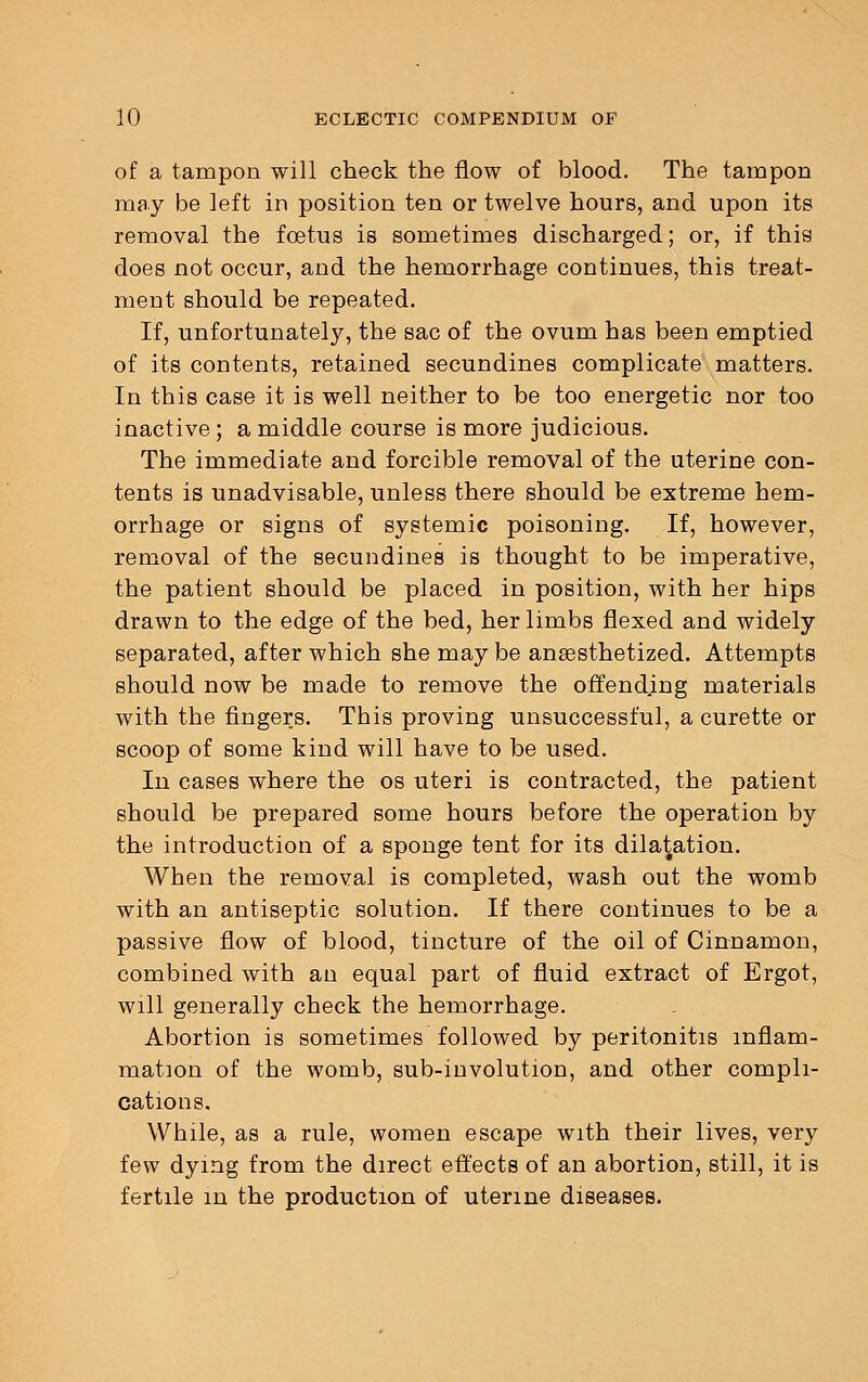 of a tampon will check the flow of blood. The tampon may be left in position ten or twelve hours, and upon its removal the foetus is sometimes discharged; or, if this does not occur, and the hemorrhage continues, this treat- ment should be repeated. If, unfortunately, the sac of the ovum has been emptied of its contents, retained secundines complicate matters. In this case it is well neither to be too energetic nor too inactive ; a middle course is more judicious. The immediate and forcible removal of the uterine con- tents is unadvisable, unless there should be extreme hem- orrhage or signs of systemic poisoning. If, however, removal of the secundines is thought to be imperative, the patient should be placed in position, with her hips drawn to the edge of the bed, her limbs flexed and widely separated, after which she may be anaesthetized. Attempts should now be made to remove the offending materials with the fingers. This proving unsuccessful, a curette or scoop of some kind will have to be used. In cases where the os uteri is contracted, the patient should be prepared some hours before the operation by the introduction of a sponge tent for its dilatation. When the removal is completed, wash out the womb with an antiseptic solution. If there continues to be a passive flow of blood, tincture of the oil of Cinnamon, combined with an equal part of fluid extract of Ergot, will generally check the hemorrhage. Abortion is sometimes followed by peritonitis inflam- mation of the womb, sub-involution, and other compli- cations. While, as a rule, women escape with their lives, very few dying from the direct effects of an abortion, still, it is fertile in the production of uterine diseases.