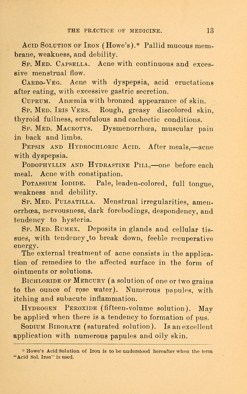 Acid Solution of Iron (Howe's).* Pallid mucous mem- brane, weakness, and debility. Sp. Med. Capsella. Acne with continuous and exces- sive menstrual flow. Carbo-Veg. Acne with dyspepsia, acid eructations after eating, with excessive gastric secretion. Cuprum. Anaemia with bronzed appearance of skin. Sp. Med. Iris Vers. Rough, greasy discolored skin, thyroid fullness, scrofulous and cachectic conditions. Sp. Med. Macrotys. Dysmenorrhcea, muscular pain in back and limbs. Pepsin and Hydrochloric Acid. After meals,—acne with dyspepsia. Podophyllin and Hydrastine Pill,—one before each meal. Acne with constipation. Potassium Iodide. Pale, leaden-colored, full tongue, weakness and debility. Sp. Med. Pulsatilla. Menstrual irregularities, amen- orrhea, nervousness, dark forebodings, despondency, and tendency to hysteria. Sp. Med. Rumex. Deposits in glands and cellular tis- sues, with tendency „to break down, feeble recuperative energy. The external treatment of acne consists in the applica- tion of remedies to the affected surface in the form of ointments or solutions. Bichloride of Mercury (a solution of one or two grains to the ounce of rose water). Numerous papules, with itching and subacute inflammation. Hydrogen Peroxide (fifteen-volume solution). May be applied when there is a tendency to formation of pus. Sodium Biborate (saturated solution). Is an excellent application with numerous papules and oily skin. -Howe's Acid Solution of Iron is to be understood hereafter when the terra Acid Sol. Iron is used.