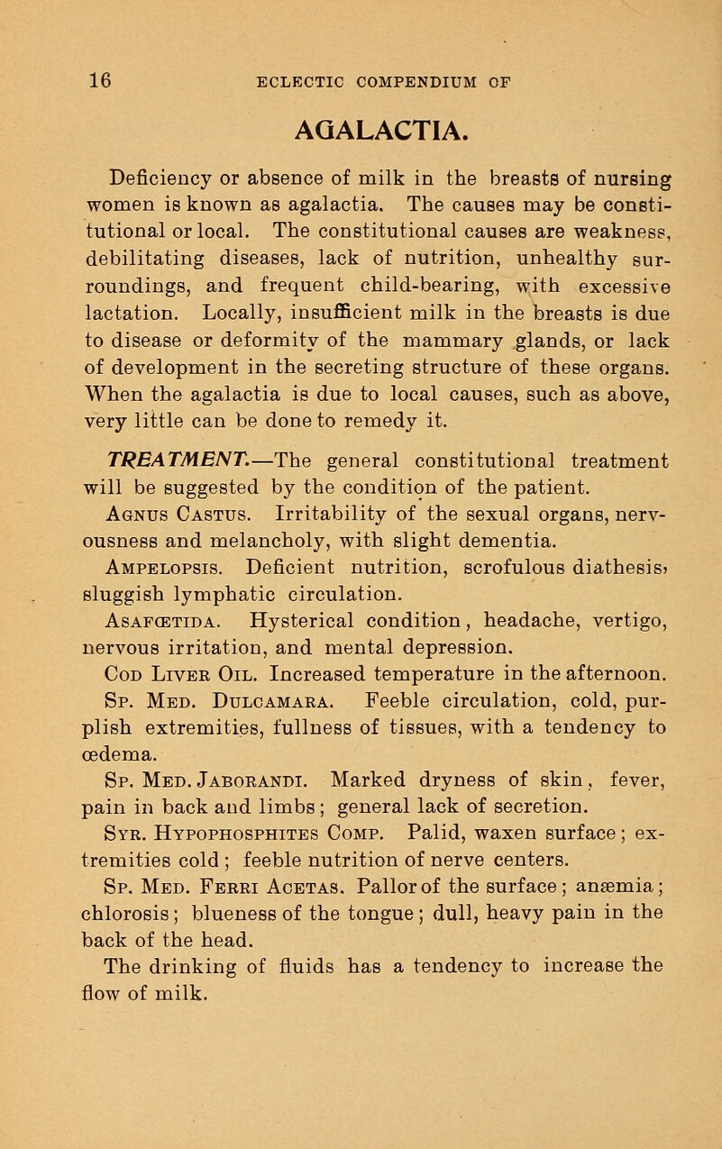 AGALACTIA. Deficiency or absence of milk in the breasts of nursing women is known as agalactia. The causes may be consti- tutional or local. The constitutional causes are weakness, debilitating diseases, lack of nutrition, unhealthy sur- roundings, and frequent child-bearing, with excessive lactation. Locally, insufficient milk in the breasts is due to disease or deformity of the mammary glands, or lack of development in the secreting structure of these organs. When the agalactia is due to local causes, such as above, very little can be done to remedy it. TREATMENT.—The general constitutional treatment will be suggested by the condition of the patient. Agnus Castus. Irritability of the sexual organs, nerv- ousness and melancholy, with slight dementia. Ampelopsis. Deficient nutrition, scrofulous diathesis* sluggish lymphatic circulation. Asafcetida. Hysterical condition, headache, vertigo, nervous irritation, and mental depression. Cod Liver Oil. Increased temperature in the afternoon. Sp. Med. Dulcamara. Feeble circulation, cold, pur- plish extremities, fullness of tissues, with a tendency to oedema. Sp. Med. Jaborandi. Marked dryness of skin, fever, pain in back and limbs; general lack of secretion. Syr. Hypophosphites Comp. Palid, waxen surface; ex- tremities cold ; feeble nutrition of nerve centers. Sp. Med. Ferri Acetas. Pallor of the surface; ansemia; chlorosis ; blueness of the tongue ; dull, heavy pain in the back of the head. The drinking of fluids has a tendency to increase the flow of milk.