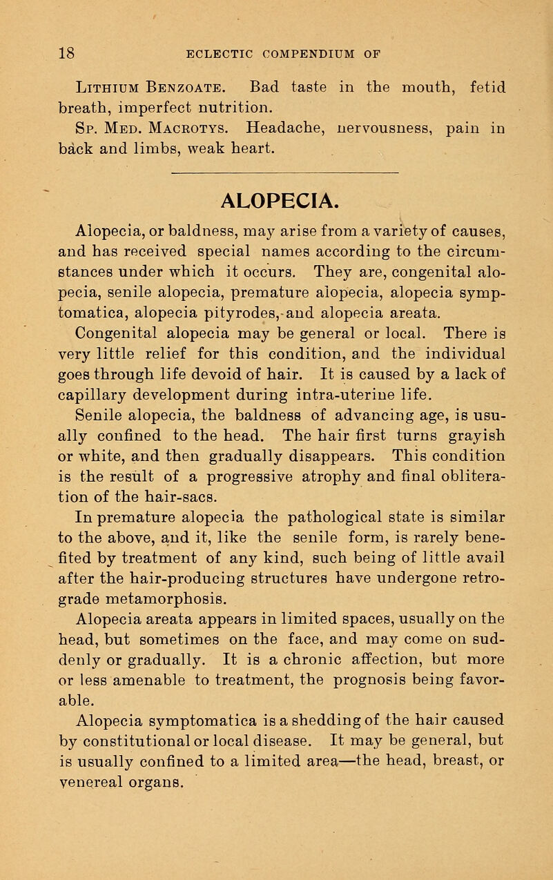 Lithium Benzoate. Bad taste in the mouth, fetid breath, imperfect nutrition. Sp. Med. Macrotys. Headache, nervousness, pain in back and limbs, weak heart. ALOPECIA. Alopecia, or baldness, may arise from a variety of causes, and has received special names according to the circum- stances under which it occurs. They are, congenital alo- pecia, senile alopecia, premature alopecia, alopecia symp- tomatica, alopecia pityrodes,-and alopecia areata. Congenital alopecia may be general or local. There is very little relief for this condition, and the individual goes through life devoid of hair. It is caused by a lack of capillary development during intra-uterine life. Senile alopecia, the baldness of advancing age, is usu- ally confined to the head. The hair first turns grayish or white, and then gradually disappears. This condition is the result of a progressive atrophy and final oblitera- tion of the hair-sacs. In premature alopecia the pathological state is similar to the above, and it, like the senile form, is rarely bene- fited by treatment of any kind, such being of little avail after the hair-producing structures have undergone retro- grade metamorphosis. Alopecia areata appears in limited spaces, usually on the head, but sometimes on the face, and may come on sud- denly or gradually. It is a chronic affection, but more or less amenable to treatment, the prognosis being favor- able. Alopecia symptomatica is a shedding of the hair caused by constitutional or local disease. It may be general, but is usually confined to a limited area—the head, breast, or venereal organs.