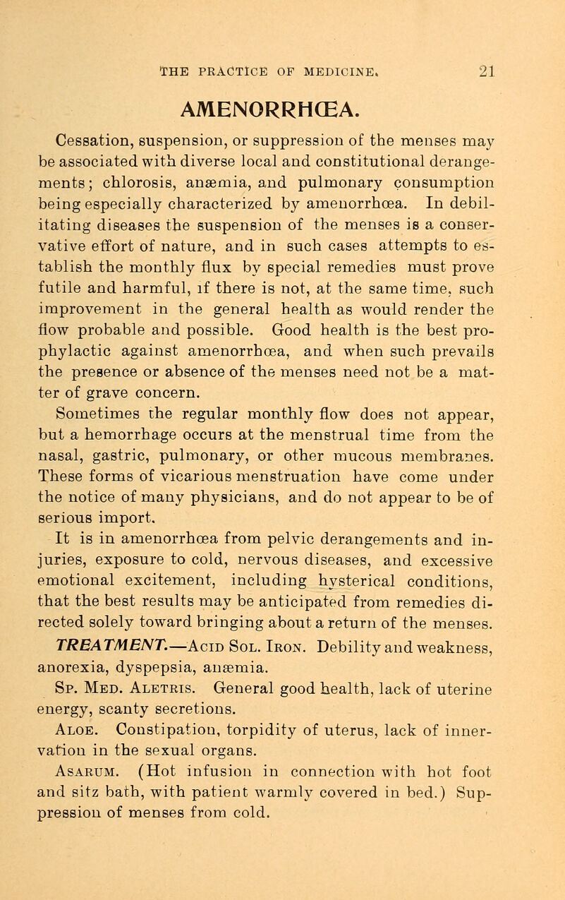 AMENORRHEA. Cessation, suspension, or suppression of the menses may be associated with diverse local and constitutional derange- ments; chlorosis, anaemia, and pulmonary consumption being especially characterized by amenorrhoea. In debil- itating diseases the suspension of the menses is a conser- vative effort of nature, and in such cases attempts to es- tablish the monthly flux by special remedies must prove futile and harmful, if there is not, at the same time, such improvement in the general health as would render the flow probable and possible. Good health is the best pro- phylactic against amenorrhoea, and when such prevails the presence or absence of the menses need not be a mat- ter of grave concern. Sometimes the regular monthly flow does not appear, but a hemorrhage occurs at the menstrual time from the nasal, gastric, pulmonary, or other mucous membranes. These forms of vicarious menstruation have come under the notice of many physicians, and do not appear to be of serious import. It is in amenorrhoea from pelvic derangements and in- juries, exposure to cold, nervous diseases, and excessive emotional excitement, including hysterical conditions, that the best results may be anticipated from remedies di- rected solely toward bringing about a return of the menses. TREATMENT.—Acid Sol. Ieon. Debility and weakness, anorexia, dyspepsia, anaemia. Sp. Med. Aletris. General good health, lack of uterine energy, scanty secretions. Aloe. Constipation, torpidity of uterus, lack of inner- vation in the sexual organs. Asarum. (Hot infusion in connection with hot foot and sitz bath, with patient warmly covered in bed.) Sup- pression of menses from cold.