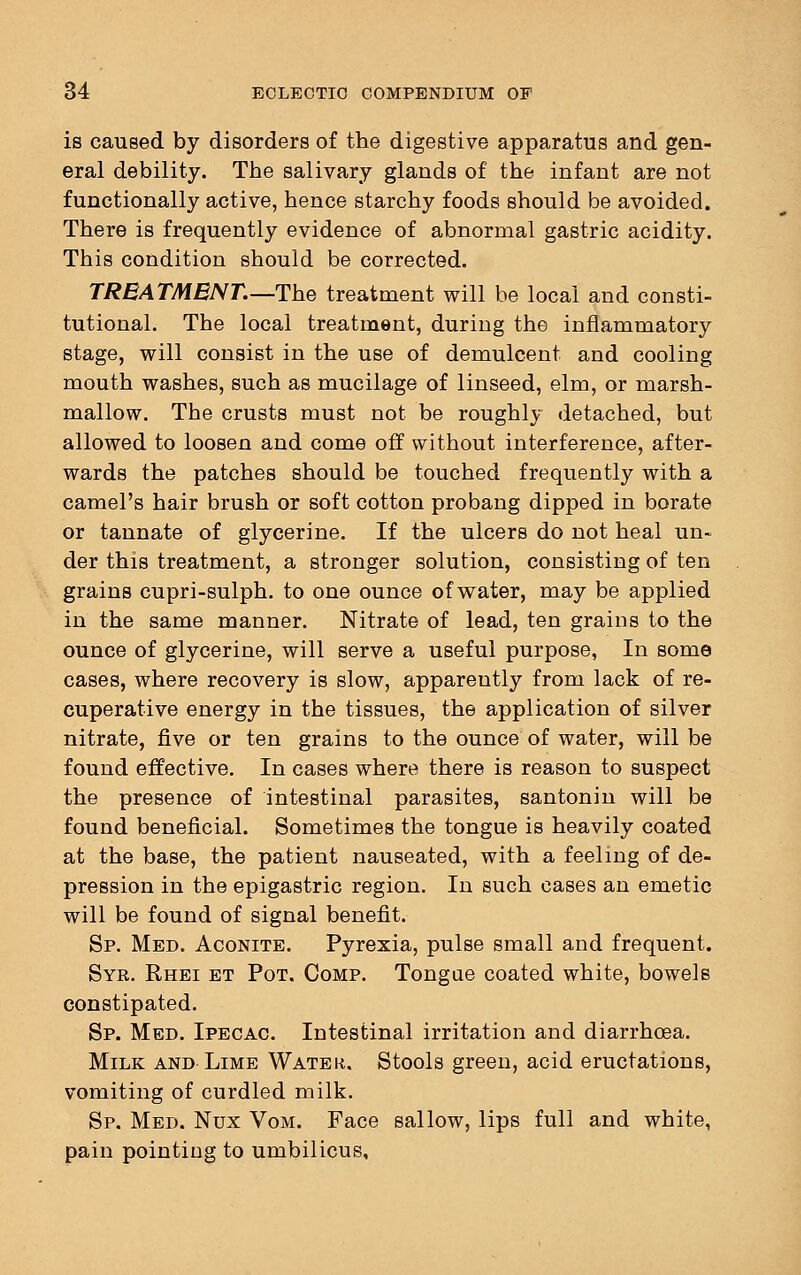 is caused by disorders of the digestive apparatus and gen- eral debility. The salivary glands of the infant are not functionally active, hence starchy foods should be avoided. There is frequently evidence of abnormal gastric acidity. This condition should be corrected. TREATMENT.—The treatment will be local and consti- tutional. The local treatment, during the inflammatory stage, will consist in the use of demulcent and cooling mouth washes, such as mucilage of linseed, elm, or marsh- mallow. The crusts must not be roughly detached, but allowed to loosen and come off without interference, after- wards the patches should be touched frequently with a camel's hair brush or soft cotton probang dipped in borate or tannate of glycerine. If the ulcers do not heal un- der this treatment, a stronger solution, consisting of ten grains cupri-sulph. to one ounce of water, may be applied in the same manner. Nitrate of lead, ten grains to the ounce of glycerine, will serve a useful purpose, In some cases, where recovery is slow, apparently from lack of re- cuperative energy in the tissues, the application of silver nitrate, five or ten grains to the ounce of water, will be found effective. In cases where there is reason to suspect the presence of intestinal parasites, santonin will be found beneficial. Sometimes the tongue is heavily coated at the base, the patient nauseated, with a feeling of de- pression in the epigastric region. In such cases an emetic will be found of signal benefit. Sp. Med. Aconite. Pyrexia, pulse small and frequent. Syr. Rhei et Pot. Comp. Tongue coated white, bowels constipated. Sp. Med. Ipecac Intestinal irritation and diarrhoea. Milk and Lime Water. Stools green, acid eructations, vomiting of curdled milk. Sp. Med. Nux Vom. Face sallow, lips full and white, pain pointing to umbilicus,