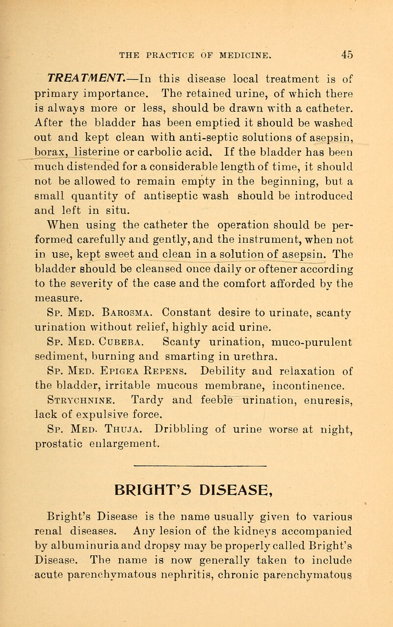 TREATMENT.—In this disease local treatment is of primary importance. The retained urine, of which there is always more or less, should be drawn with a catheter. After the bladder has been emptied it should be washed out and kept clean with anti-septic solutions of asepsin, borax, listerine or carbolic acid. If the bladder has been much distended for a considerable length of time, it should not be allowed to remain empty in the beginning, but a small quantity of antiseptic wash should be introduced and left in situ. When using the catheter the operation should be per- formed carefully and gently, and the instrument, when not in use, kept sweet and clean in a solution of asepsin. The bladder should be cleansed once daily or oftener according to the severity of the case and the comfort afforded by the measure. Sp. Med. Barosma. Constant desire to urinate, scanty urination without relief, highly acid urine. Sp. Med. Cqbeba. Scanty urination, muco-purulent sediment, burning and smarting in urethra. Sp. Med. Epigea Repens. Debility and relaxation of the bladder, irritable mucous membrane, incontinence. Strychnine. Tardy and feeble urination, enuresis, lack of expulsive force. Sp. Med. Thuja. Dribbling of urine worse at night, prostatic enlargement. BRIGHT'S DISEASE, Bright's Disease is the name usually given to various renal diseases. Any lesion of the kidneys accompanied by albuminuria and dropsy may be properly called Bright's Disease. The name is now generally taken to include acute parenchymatous nephritis, chronic parenchymatous