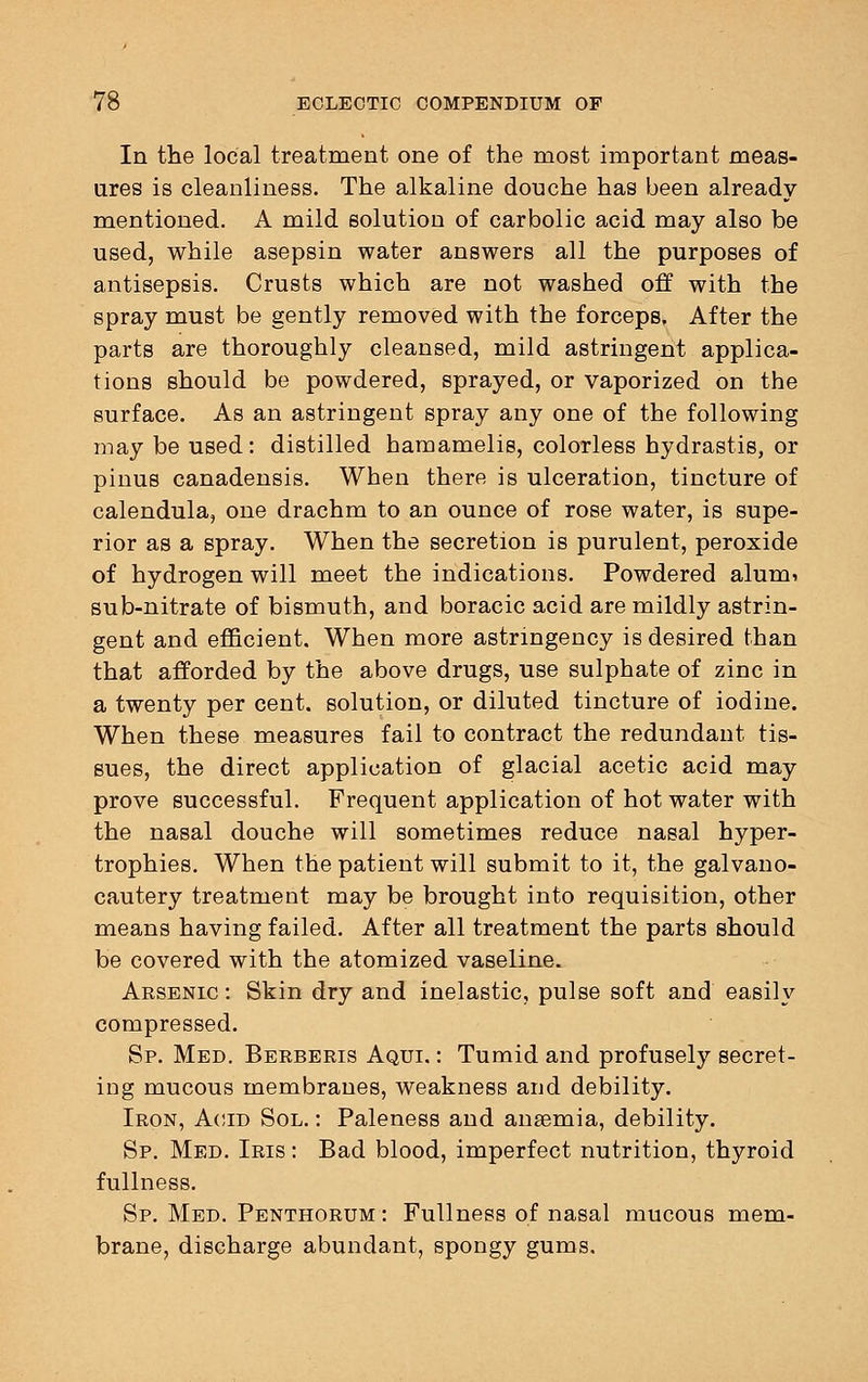 In the local treatment one of the most important meas- ures is cleanliness. The alkaline douche has been already mentioned. A mild solution of carbolic acid may also be used, while asepsin water answers all the purposes of antisepsis. Crusts which are not washed off with the spray must be gently removed with the forceps. After the parts are thoroughly cleansed, mild astringent applica- tions should be powdered, sprayed, or vaporized on the surface. As an astringent spray any one of the following may be used: distilled hamamelis, colorless hydrastis, or pinus canadensis. When there is ulceration, tincture of calendula, one drachm to an ounce of rose water, is supe- rior as a spray. When the secretion is purulent, peroxide of hydrogen will meet the indications. Powdered alum? sub-nitrate of bismuth, and boracic acid are mildly astrin- gent and efficient. When more astringency is desired than that afforded by the above drugs, use sulphate of zinc in a twenty per cent, solution, or diluted tincture of iodine. When these measures fail to contract the redundant tis- sues, the direct application of glacial acetic acid may prove successful. Frequent application of hot water with the nasal douche will sometimes reduce nasal hyper- trophies. When the patient will submit to it, the galvano- cautery treatment may be brought into requisition, other means having failed. After all treatment the parts should be covered with the atomized vaseline. Arsenic : Skin dry and inelastic, pulse soft and easily compressed. Sp. Med. Berberis Aqui. : Tumid and profusely secret- ing mucous membranes, weakness and debility. Iron, Acid Sol. : Paleness and anaemia, debility. Sp. Med. Iris : Bad blood, imperfect nutrition, thyroid fullness. Sp. Med. Penthorum : Fullness of nasal mucous mem- brane, discharge abundant, spongy gums.