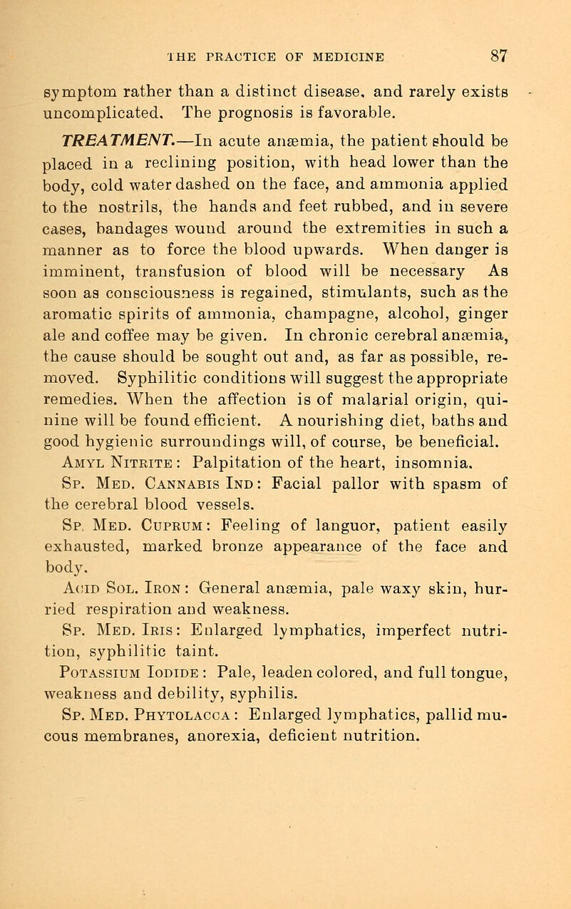 symptom rather than a distinct disease, and rarely exists uncomplicated. The prognosis is favorable. TREATMENT.—In acute anaemia, the patient should be placed in a reclining position, with head lower than the body, cold water dashed on the face, and ammonia applied to the nostrils, the hands and feet rubbed, and in severe cases, bandages wound around the extremities in such a manner as to force the blood upwards. When danger is imminent, transfusion of blood will be necessary As soon as consciousness is regained, stimulants, such as the aromatic spirits of ammonia, champagne, alcohol, ginger ale and coffee may be given. In chronic cerebral anaemia, the cause should be sought out and, as far as possible, re- moved. Syphilitic conditions will suggest the appropriate remedies. When the affection is of malarial origin, qui- nine will be found efficient. A nourishing diet, baths and good hygienic surroundings will, of course, be beneficial. Amyl Nitrite : Palpitation of the heart, insomnia. Sp. Med. Cannabis Ind : Facial pallor with spasm of the cerebral blood vessels. Sp, Med. Cuprum: Feeling of languor, patient easily exhausted, marked bronze appearance of the face and body. Acid Sol. Iron : General anaemia, pale waxy skin, hur- ried respiration and weakness. Sp. Med. Iris: Enlarged lymphatics, imperfect nutri- tion, syphilitic taint. Potassium Iodide : Pale, leaden colored, and full tongue, weakness and debility, syphilis. Sp. Med. Phytolacca : Enlarged lymphatics, pallid mu- cous membranes, anorexia, deficient nutrition.