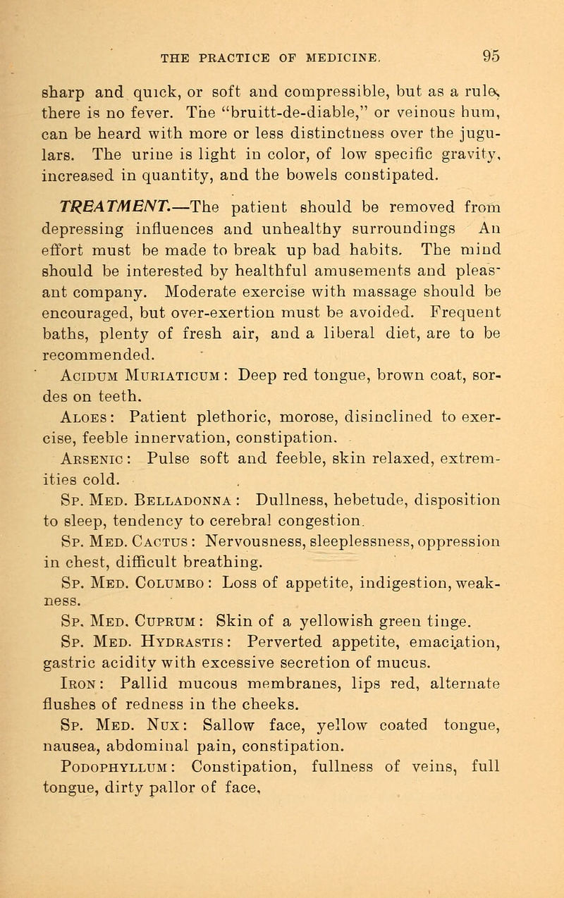 sharp and quick, or soft and compressible, but as a rule, there is no fever. The bruitt-de-diable, or veinoue hum, can be heard with more or less distinctness over the jugu- lars. The urine is light in color, of low specific gravity, increased in quantity, and the bowels constipated. TREATMENT.—The patient should be removed from depressing influences and unhealthy surroundings An effort must be made to break up bad habits. The mind should be interested by healthful amusements and pleas- ant company. Moderate exercise with massage should be encouraged, but over-exertion must be avoided. Frequent baths, plenty of fresh air, and a liberal diet, are to be recommended. Acidum Muriaticum : Deep red tongue, brown coat, sor- des on teeth. Aloes : Patient plethoric, morose, disinclined to exer- cise, feeble innervation, constipation. . Arsenic : Pulse soft and feeble, skin relaxed, extrem- ities cold. Sp. Med. Belladonna : Dullness, hebetude, disposition to sleep, tendency to cerebral congestion. Sp. Med. Cactus : Nervousness, sleeplessness, oppression in chest, difficult breathing. Sp. Med. Columbo : Loss of appetite, indigestion, weak- ness. Sp. Med. Cuprum : Skin of a yellowish green tinge. Sp. Med. Hydrastis : Perverted appetite, emaciation, gastric acidity with excessive secretion of mucus. Iron : Pallid mucous membranes, lips red, alternate flushes of redness in the cheeks. Sp. Med. Nux : Sallow face, yellow coated tongue, nausea, abdominal pain, constipation. Podophyllum : Constipation, fullness of veins, full tongue, dirty pallor of face.