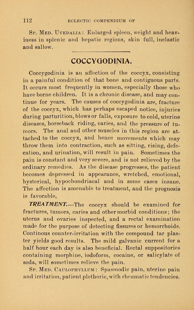 Sp. Med. Uvedalia : Enlarged spleen, weight and heav- iness in splenic and hepatic regions, skin full, inelastic and sallow. COCCYGODINIA. Coccygodinia is an affection of the coccyx, consisting in a painful condition of that bone and contiguous parts. It occurs most frequently in women, especially those who have borne children. It is a chronic disease, and may con- tinue for years. The causes of coccygodinia are, fracture of the coccyx, which has perhaps escaped notice, injuries during parturition, blows or falls, exposure to cold, uterine diseases, horseback riding, caries, and the pressure of tu- mors. The anal and other muscles in this region are at- tached to the coccyx, and hence movements which may throw them into contraction, such as sitting, rising, defe- cation, and urination, will result in pain. Sometimes the pain is constant and very severe, and is not relieved by the ordinary remedies. As the disease progresses, the patient becomes depressed in appearance, wretched, emotional, hysterical, hypochondriacal and in some cases insane. The affection is amenable to treatment, and the prognosis is favorable, TREATMENT.—The coccyx should be examined for fractures, tumors, caries and other morbid conditions; the uterus and ovaries inspected, and a rectal examination made for the purpose of detecting fissures or hemorrhoids. Continous counter-irritation with the compound tar plas- ter yields good results. The mild galvanic current for a half hour each day is also beneficial. Rectal suppositories containing morphine, iodoform, cocaine, or salicylate of soda, will sometimes relieve the pain. Sp. Med. Caulophyllum : Spasmodic pain, uterine pain and irritation, patient plethoric, with rheumatic tendencies.