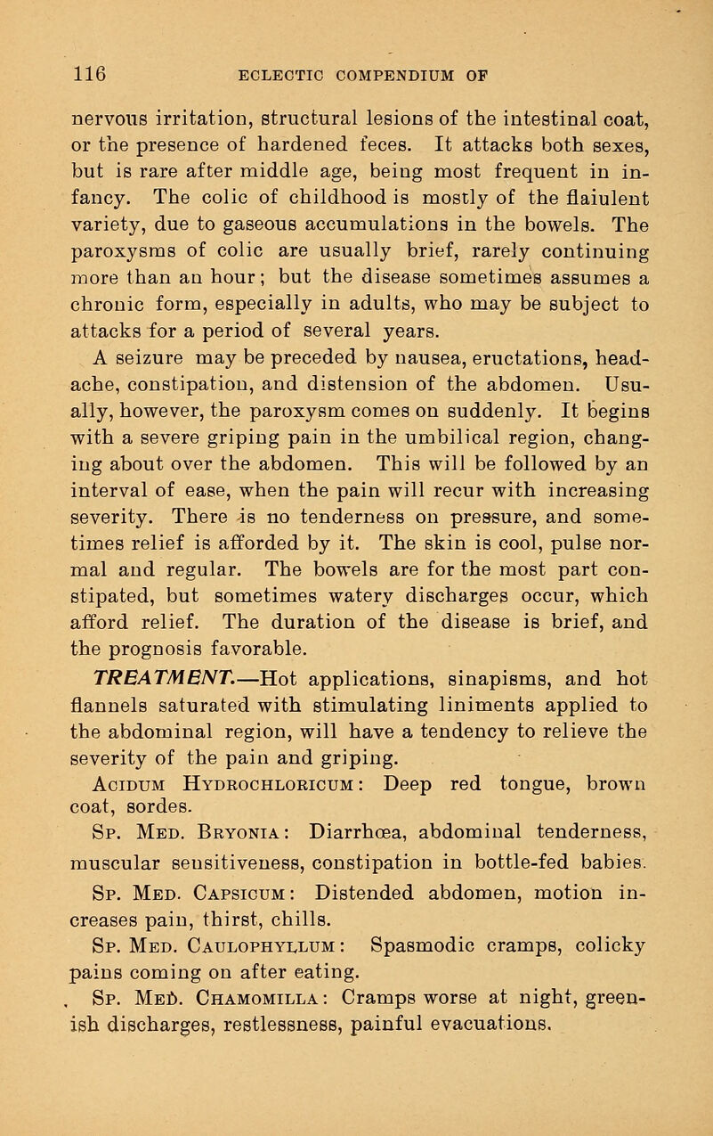 nervous irritation, structural lesions of the intestinal coat, or the presence of hardened feces. It attacks both sexes, but is rare after middle age, being most frequent in in- fancy. The colic of childhood is mostly of the flaiulent variety, due to gaseous accumulations in the bowels. The paroxysms of colic are usually brief, rarely continuing more than an hour; but the disease sometimes assumes a chronic form, especially in adults, who may be subject to attacks for a period of several years. A seizure may be preceded by nausea, eructations, head- ache, constipation, and distension of the abdomen. Usu- ally, however, the paroxysm comes on suddenly. It begins with a severe griping pain in the umbilical region, chang- ing about over the abdomen. This will be followed by an interval of ease, when the pain will recur with increasing severity. There -is no tenderness on pressure, and some- times relief is afforded by it. The skin is cool, pulse nor- mal and regular. The bowels are for the most part con- stipated, but sometimes watery discharges occur, which afford relief. The duration of the disease is brief, and the prognosis favorable. TREATMENT.—Hot applications, sinapisms, and hot flannels saturated with stimulating liniments applied to the abdominal region, will have a tendency to relieve the severity of the pain and griping. Acidum Hydrochloricum : Deep red tongue, brown coat, sordes. Sp. Med. Bryonia: Diarrhoea, abdominal tenderness, muscular sensitiveness, constipation in bottle-fed babies. Sp. Med. Capsicum : Distended abdomen, motion in- creases pain, thirst, chills. Sp. Med. Caulophyuajm : Spasmodic cramps, colicky pains coming on after eating. , Sp. Med. Chamomilla : Cramps worse at night, green- ish discharges, restlessness, painful evacuations.