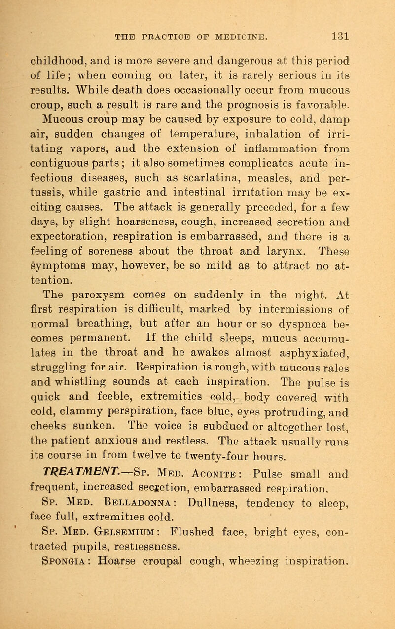 childhood, and is more severe and dangerous at this period of life; when coming on later, it is rarely serious in its results. While death does occasionally occur from mucous croup, such a result is rare and the prognosis is favorable. Mucous croup may be caused by exposure to cold, damp air, sudden changes of temperature, inhalation of irri- tating vapors, and the extension of inflammation from contiguous parts ; it also sometimes complicates acute in- fectious diseases, such as scarlatina, measles, and per- tussis, while gastric and intestinal irritation may be ex- citing causes. The attack is generally preceded, for a few days, by slight hoarseness, cough, increased secretion and expectoration, respiration is embarrassed, and there is a feeling of soreness about the throat and larynx. These symptoms may, however, be so mild as to attract no at- tention. The paroxysm comes on suddenly in the night. At first respiration is difficult, marked by intermissions of normal breathing, but after an hour or so dyspnoea be- comes permanent. If the child sleeps, mucus accumu- lates in the throat and he awakes almost asphyxiated, struggling for air. Respiration is rough, with mucous rales and whistling sounds at each inspiration. The pulse is quick and feeble, extremities cold, body covered with cold, clammy perspiration, face blue, eyes protruding, and cheeks sunken. The voice is subdued or altogether lost, the patient anxious and restless. The attack usually runs its course in from twelve to twenty-four hours. TREATMENT.—Sp. Med. Aconite: Pulse small and frequent, increased secretion, embarrassed respiration. Sp. Med. Belladonna: Dullness, tendency to sleep, face full, extremities cold. Sp. Med. Gelsemium: Flushed face, bright eyes, con- tracted pupils, restlessness. Spongia: Hoarse croupal cough, wheezing inspiration.