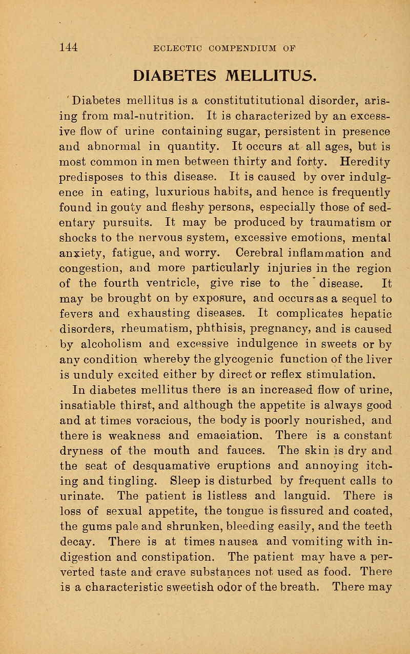 DIABETES MELLITUS. 'Diabetes mellitus is a constitutitutional disorder, aris- ing from mal-nutrition. It is characterized by an excess- ive flow of urine containing sugar, persistent in presence and abnormal in quantity. It occurs at all ages, but is most common in men between thirty and forty. Heredity predisposes to this disease. It is caused by over indulg- ence in eating, luxurious habits, and hence is frequently found in gouty and fleshy persons, especially those of sed- entary pursuits. It may be produced by traumatism or shocks to the nervous system, excessive emotions, mental anxiety, fatigue, and worry. Cerebral inflammation and congestion, and more particularly injuries in the region of the fourth ventricle, give rise to the * disease. It may be brought on by exposure, and occurs as a sequel to fevers and exhausting diseases. It complicates hepatic disorders, rheumatism, phthisis, pregnancy, and is caused by alcoholism and excessive indulgence in sweets or by any condition whereby the glycogenic function of the liver is unduly excited either by direct or reflex stimulation. In diabetes mellitus there is an increased flow of urine, insatiable thirst, and although the appetite is always good and at times voracious, the body is poorly nourished, and there is weakness and emaciation. There is a constant dryness of the mouth and fauces. The skin is dry and the seat of desquamative eruptions and annoying itch- ing and tingling. Sleep is disturbed by frequent calls to urinate. The patient is listless and languid. There is loss of sexual appetite, the tongue is fissured and coated, the gums pale and shrunken, bleeding easily, and the teeth decay. There is at times nausea and vomiting with in- digestion and constipation. The patient may have a per- verted taste and crave substances not used as food. There is a characteristic sweetish odor of the breath. There may