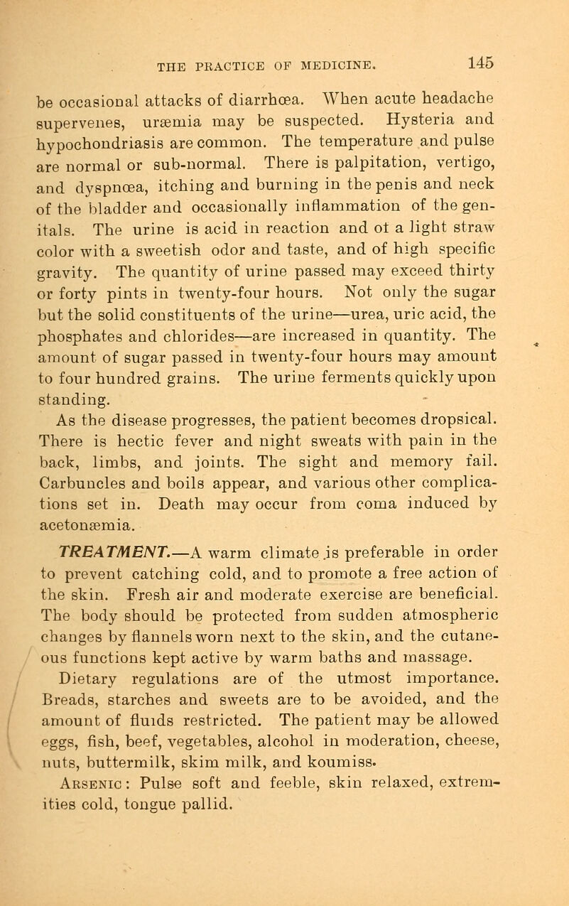 be occasional attacks of diarrhoea. When acute headache supervenes, uraemia may be suspected. Hysteria and hypochondriasis are common. The temperature and pulse are normal or sub-normal. There is palpitation, vertigo, and dyspnoea, itching and burning in the penis and neck of the bladder and occasionally inflammation of the gen- itals. The urine is acid in reaction and ot a light straw color with a sweetish odor and taste, and of high specific gravity. The quantity of urine passed may exceed thirty or forty pints in twenty-four hours. Not only the sugar but the solid constituents of the urine—urea, uric acid, the phosphates and chlorides—are increased in quantity. The amount of sugar passed in twenty-four hours may amount to four hundred grains. The urine ferments quickly upon standing. As the disease progresses, the patient becomes dropsical. There is hectic fever and night sweats with pain in the back, limbs, and joints. The sight and memory fail. Carbuncles and boils appear, and various other complica- tions set in. Death may occur from coma induced by acetonsemia. TREATMENT.—A warm climate .is preferable in order to prevent catching cold, and to promote a free action of the skin. Fresh air and moderate exercise are beneficial. The body should be protected from sudden atmospheric changes by flannels worn next to the skin, and the cutane- ous functions kept active by warm baths and massage. Dietary regulations are of the utmost importance. Breads, starches and sweets are to be avoided, and the amount of fluids restricted. The patient may be allowed eggs, fish, beef, vegetables, alcohol in moderation, cheese, nuts, buttermilk, skim milk, and koumiss. Arsenic : Pulse soft and feeble, skin relaxed, extrem- ities cold, tongue pallid.