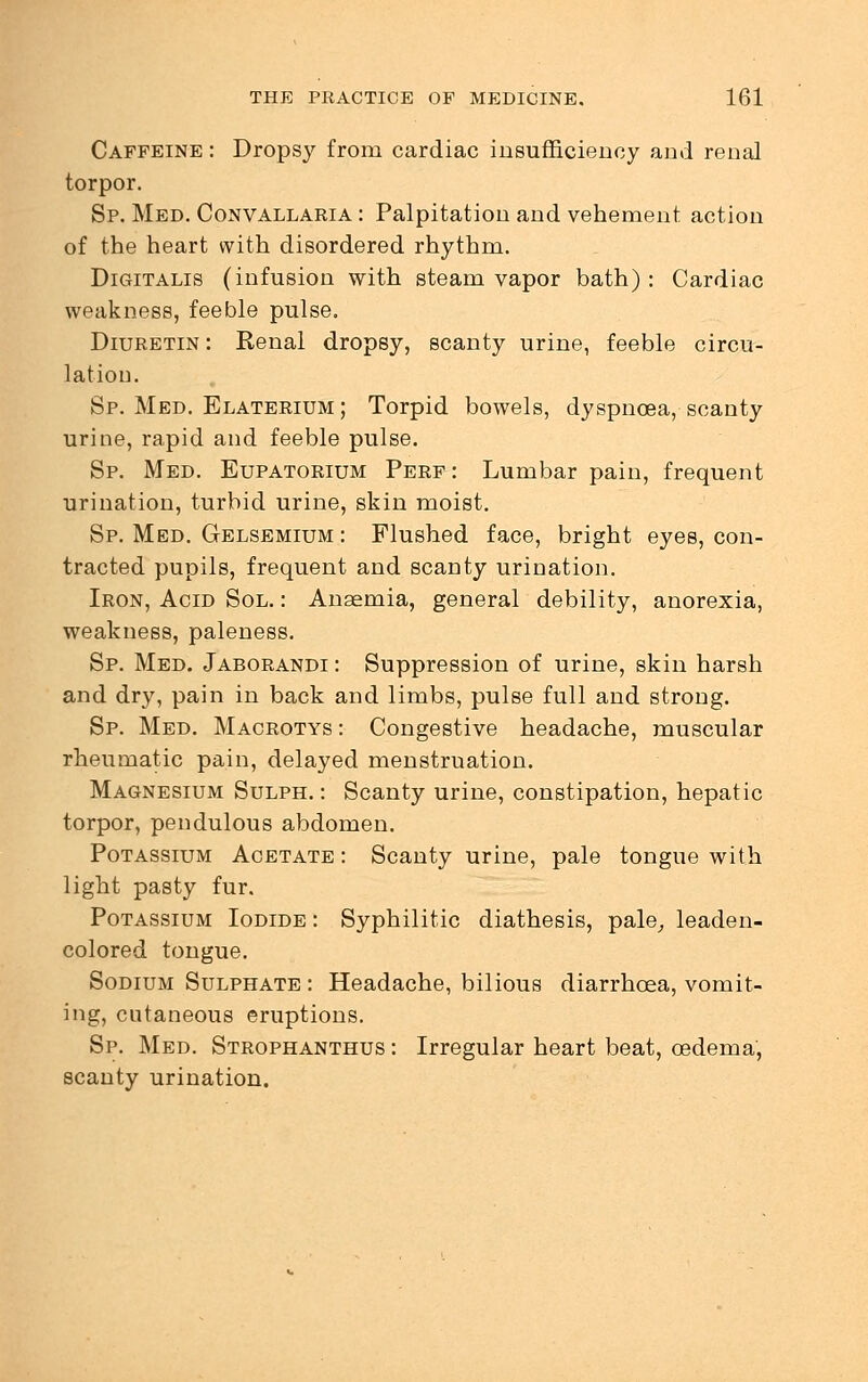 Caffeine : Dropsy from cardiac insufficiency and renal torpor. Sp. Med. Convallaria : Palpitation and vehement action of the heart with disordered rhythm. Digitalis (infusion with steam vapor bath) : Cardiac weakness, feeble pulse. Diuretin : Renal dropsy, scanty urine, feeble circu- lation. Sp. Med. Elaterium ; Torpid bowels, dyspnoea, scanty urine, rapid and feeble pulse. Sp. Med. Eupatorium Perf: Lumbar pain, frequent urination, turbid urine, skin moist. Sp. Med. Gelsemium : Flushed face, bright eyes, con- tracted pupils, frequent and scanty urination. Iron, Acid Sol. : Anaemia, general debility, anorexia, weakness, paleness. Sp. Med. Jaborandi : Suppression of urine, skin harsh and dry, pain in back and limbs, pulse full and strong. Sp. Med. Macrotys : Congestive headache, muscular rheumatic pain, delayed menstruation. Magnesium Sulph. : Scanty urine, constipation, hepatic torpor, pendulous abdomen. Potassium Acetate: Scanty urine, pale tongue with light pasty fur. Potassium Iodide : Syphilitic diathesis, pale, leaden- colored tongue. Sodium Sulphate : Headache, bilious diarrhoea, vomit- ing, cutaneous eruptions. Sp. Med. Strophanthus : Irregular heart beat, oedema, scanty urination.