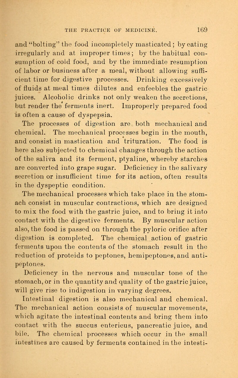 and bolting the food incompletely masticated ; by eating irregularly and at improper times; by the habitual con- sumption of cold food, and by the immediate resumption of labor or business after a meal, without allowing suffi- cient time for digestive processes. Drinking excessively of fluids at meal times dilutes and enfeebles the gastric juices. Alcoholic drinks not only weaken the secretions, but render the ferments inert. Improperly prepared food is often a cause of dyspepsia. The processes of digestion are both mechanical and chemical. The mechanical processes begin in the mouth, and consist in mastication and trituration. The food is here also subjected to chemical changes through the action of the saliva and its ferment, ptyaline, whereby starches are converted into grape sugar. Deficiency in the salivary secretion or insufficient time for its action, often results in the dyspeptic condition. The mechanical processes which take place in the stom- ach consist in muscular contractions, which are designed to mix the food with the gastric juice, and to bring it into contact with the digestive ferments. By muscular action also, the food is passed on through the pyloric orifice after digestion is completed. The chemical action of gastric ferments upon the contents of the stomach result in the reduction of proteids to peptones, hemipeptones, and anti- peptones. Deficiency in the nervous and muscular tone of the stomach, or in the quantity and quality of the gastric juice, will give rise to indigestion in varying degrees. Intestinal digestion is also mechanical and chemical. The mechanical action consists of muscular movements, which agitate the intestinal contents and bring them into contact with the succus entericus, pancreatic juice, and bile. The chemical processes which occur in the small intestines are caused by ferments contained in the intesti-