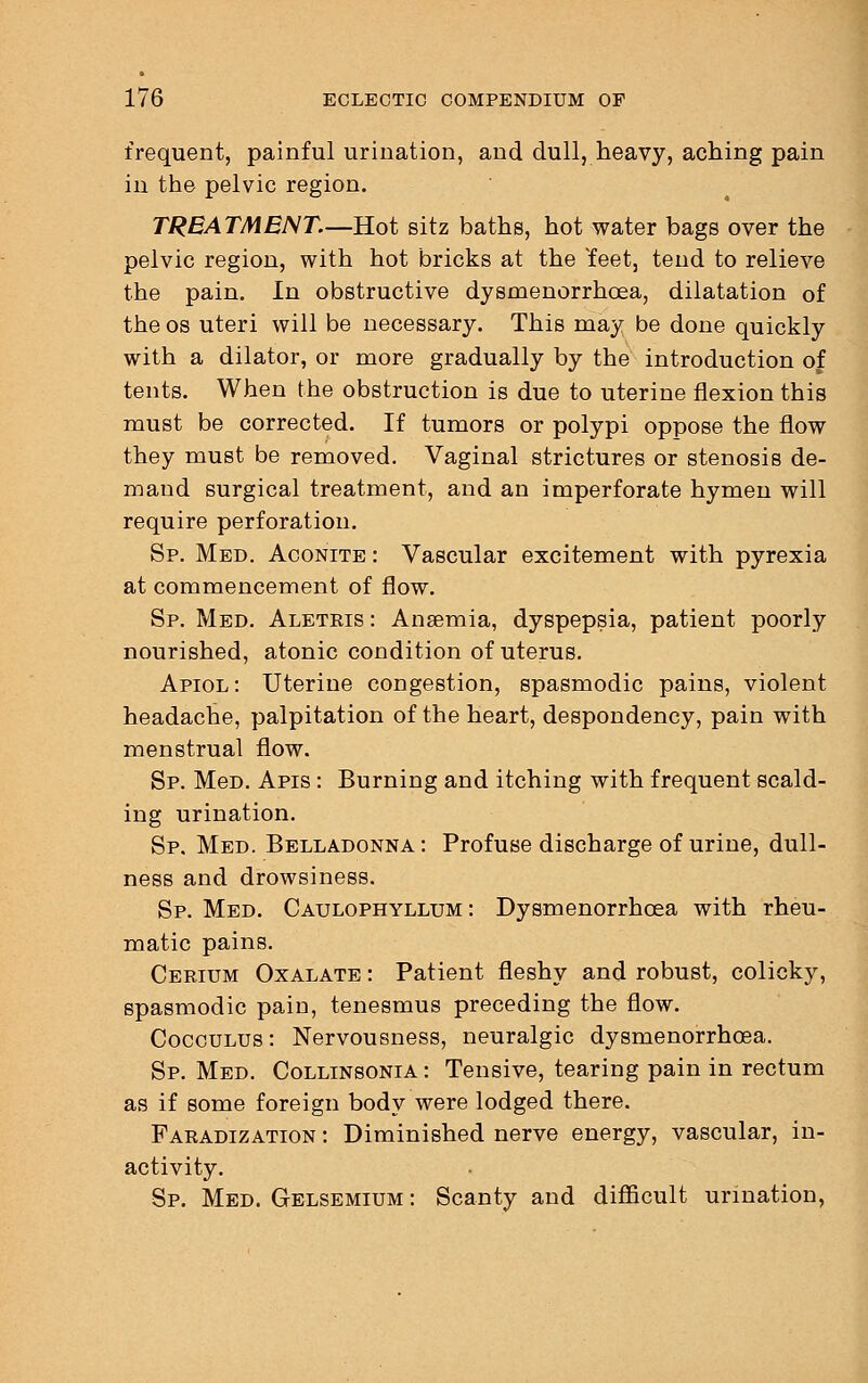 frequent, painful urination, and dull, heavy, aching pain in the pelvic region. TREATMENT.—Hot sitz baths, hot water bags over the pelvic region, with hot bricks at the Yeet, tend to relieve the pain. In obstructive dysmenorrhea, dilatation of the os uteri will be necessary. This may be done quickly with a dilator, or more gradually by the introduction of tents. When the obstruction is due to uterine flexion this must be corrected. If tumors or polypi oppose the flow they must be removed. Vaginal strictures or stenosis de- mand surgical treatment, and an imperforate hymen will require perforation. Sp. Med. Aconite : Vascular excitement with pyrexia at commencement of flow. Sp. Med. Aletris: Anaemia, dyspepsia, patient poorly nourished, atonic condition of uterus. Apiol : Uterine congestion, spasmodic pains, violent headache, palpitation of the heart, despondency, pain with menstrual flow. Sp. MeD. Apis : Burning and itching with frequent scald- ing urination. Sp. Med. Belladonna: Profuse discharge of urine, dull- ness and drowsiness. Sp. Med. Caulophyllum : Dysmenorrhea with rheu- matic pains. Cerium Oxalate : Patient fleshy and robust, colicky, spasmodic pain, tenesmus preceding the flow. Cocculus : Nervousness, neuralgic dysmenorrhoea. Sp. Med. Collinsonia : Tensive, tearing pain in rectum as if some foreign body were lodged there. Faradization : Diminished nerve energy, vascular, in- activity. Sp. Med. Gelsemium : Scanty and difficult urination,