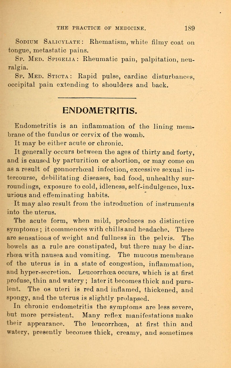 Sodium Salicylate : Rhematism, white filmy coat on tongue, metastatic pains. Sp. Med. Spigelia : Rheumatic pain, palpitation, neu- ralgia. Sp. Med. Sticta : Rapid pulse, cardiac disturbances, occipital pain extending to shoulders and back. ENDOMETRITIS. Endometritis is an inflammation of the lining mem- brane of the fundus or cervix of the womb. It may be either acute or chronic. It generally occurs between the ages of thirty and forty, and is caused by parturition or abortion, or may come on as a result of gonnorrhceal infection, excessive sexual in- tercourse, debilitating diseases, bad food, unhealthy sur- roundings, exposure to cold, idleness, self-indulgence, lux- urious and effeminating habits. It may also result from the introduction of instruments into the uterus. The acute form, when mild, produces no distinctive symptoms; it commences with chills and headache. There are sensations of weight and fullness in the pelvis. The bowels as a rule are constipated, but there may be diar- rhoea with nausea and vomiting. The mucous membrane of the uterus is in a state of congestion, inflammation, and hyper-secretion. Leucorrhoea occurs, which is at first profuse, thin and watery ; later it becomes thick and puru- lent. The os uteri is red and inflamed, thickened, and spongy, and the uterus is slightly prolapsed. In chronic endometritis the symptoms are less severe, but more persistent. Many reflex manifestations make their appearance. The leucorrhoea, at first thin and watery, presently becomes thick, creamy, and sometimes