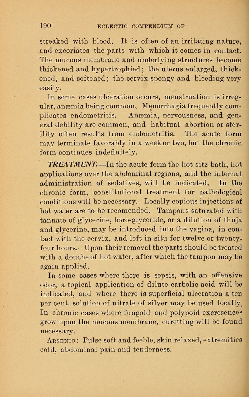 streaked with blood. It is often of an irritating nature, and excoriates the parts with which it comes in contact. The mucous membrane and underlying structures become thickened and hypertrophied; the uterus enlarged, thick- ened, and softened; the cervix spongy and bleeding very easily. In some cases ulceration occurs, menstruation is irreg- ular, anaemia being common, Menorrhagia frequently com- plicates endometritis. Anaemia, nervousness, and gen- eral debility are common, and habitual abortion or ster- ility often results from endometritis. The acute form may terminate favorably in a week or two, but the chronic form continues indefinitely. TREATMENT.—In the acute form the hot sitz bath, hot applications over the abdominal regions, and the internal administration of sedatives, will be indicated. In the chronic form, constitutional treatment for pathological conditions will be necessary. Locally copious injections of hot water are to be recomended. Tampons saturated with tannate of glycerine, boro-glyceride, or a dilution of thuja and glycerine, may be introduced into the vagina, in con- tact with the cervix, and left in situ for twelve or twenty- four hours. Upon their removal the parts should be treated with a douche of hot water, after which the tampon may be again applied. In some cases where there is sepsis, with an offensive odor, a topical application of dilute carbolic acid will be indicated, and where there is superficial ulceration a ten per cent, solution of nitrate of silver may be used locally. In chronic cases where fungoid and polypoid excresences grow upon the mucous membrane, curetting will be found necessary. Arsenic : Pulse soft and feeble, skin relaxed, extremities cold, abdominal pain and tenderness.