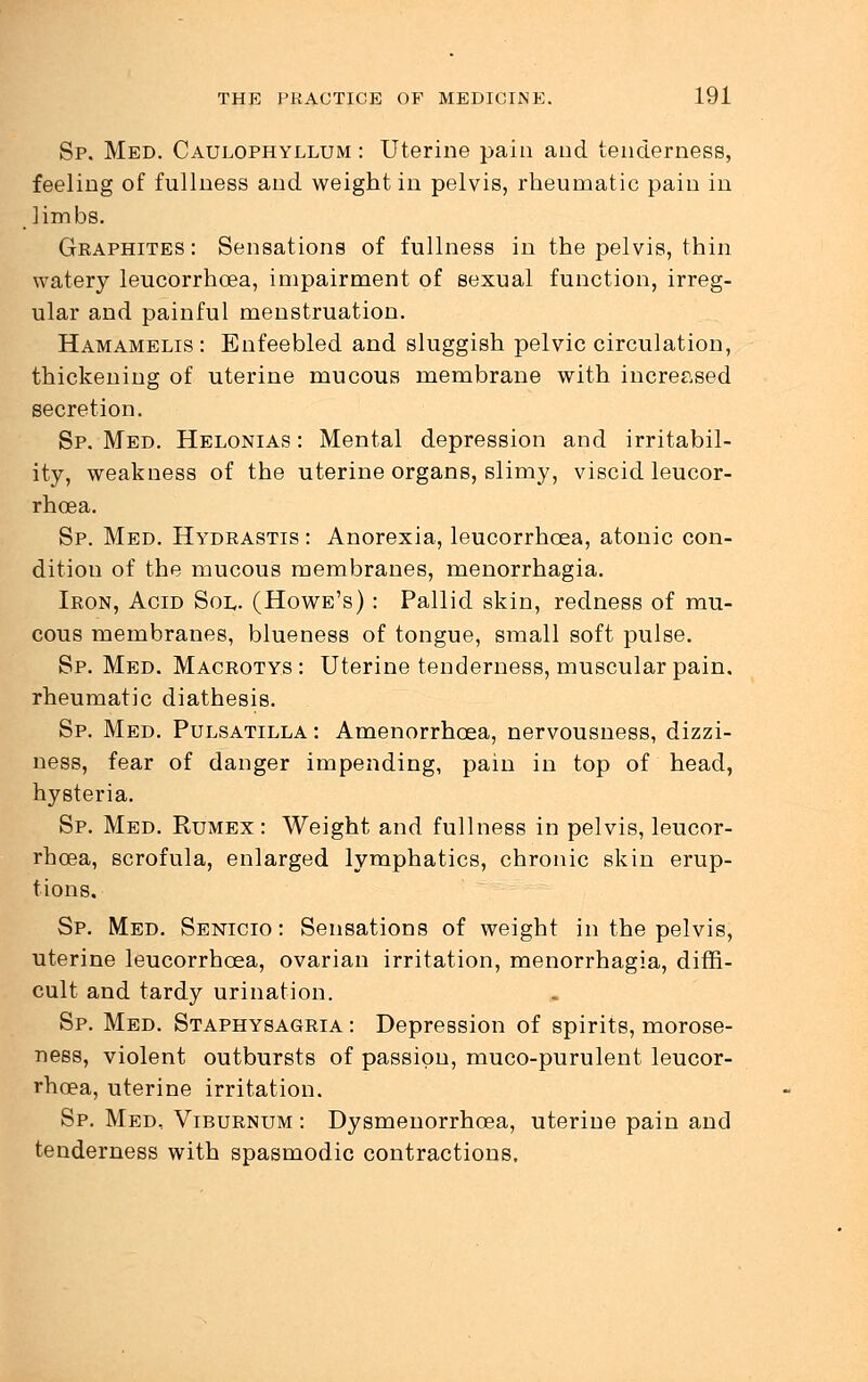 Sp. Med. Caulophyllum : Uterine pain and tenderness, feeling of fullness and weight in pelvis, rheumatic pain in limbs. Graphites : Sensations of fullness in the pelvis, thin watery leucorrhoea, impairment of sexual function, irreg- ular and painful menstruation. Hamamelis : Enfeebled and sluggish pelvic circulation, thickening of uterine mucous membrane with increased secretion. Sp. Med. Helonias : Mental depression and irritabil- ity, weakness of the uterine organs, slimy, viscid leucor- rhoea. Sp. Med. Hydrastis : Anorexia, leucorrhoea, atonic con- dition of the mucous membranes, menorrhagia. Iron, Acid Sol. (Howe's) : Pallid skin, redness of mu- cous membranes, blueness of tongue, small soft pulse. Sp. Med. Macrotys : Uterine tenderness, muscular pain, rheumatic diathesis. Sp. Med. Pulsatilla : Amenorrhcea, nervousness, dizzi- ness, fear of danger impending, pain in top of head, hysteria. Sp. Med. Rumex: Weight and fullness in pelvis, leucor- rhoea, scrofula, enlarged lymphatics, chronic skin erup- tions, Sp. Med. Senicio : Sensations of weight in the pelvis, uterine leucorrhoea, ovarian irritation, menorrhagia, diffi- cult and tardy urination. Sp. Med. Staphysagria : Depression of spirits, morose- ness, violent outbursts of passion, muco-purulent leucor- rhoea, uterine irritation. Sp. Med, Viburnum : Dysmenorrhcea, uterine pain and tenderness with spasmodic contractions.