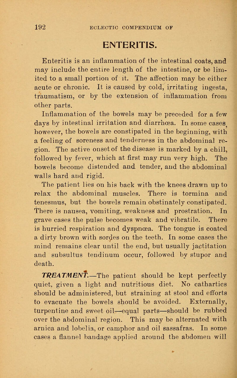 ENTERITIS. Enteritis is an inflammation of the intestinal coats, and may include the entire length of the intestine, or be lim- ited to a small portion of it. The affection may be either acute or chronic. It is caused by cold, irritating ingesta, traumatism, or by the extension of inflammation from other parts. Inflammation of the bowels may be preceded for a few days by intestinal irritation and diarrhoea. In some cases however, the bowels are constipated in the beginning, with a feeling of soreness and tenderness in the abdominal re- gion. The active onset of the disease is marked by a chill, followed by fever, which at first may run very high. The bowels become distended and tender, and the abdominal walls hard and rigid. The patient lies on his back with the knees drawn up to relax the abdominal muscles. There is tormina and tenesmus, but the bowels remain obstinately constipated. There is nausea, vomiting, weakness and prostration. In grave cases the pulse becomes weak and vibratile. There is hurried respiration and dyspnoea. The tongue is coated a dirty brown with sordes on the teeth. In some cases the mind remains clear until the end, but usually jactitation and subsultus tendinum occur, followed by stupor and death. TREATMENf.—The patient should be kept perfectly quiet, given a light and nutritious diet. No cathartics should be administered, but straining at stool and efforts to evacuate the bowels should be avoided. Externally, turpentine and sweet oil-—equal parts—should be rubbed over the abdominal region. This may be alternated with arnica and lobelia, or camphor and oil sassafras. In some cases a flannel bandage applied around the abdomen will